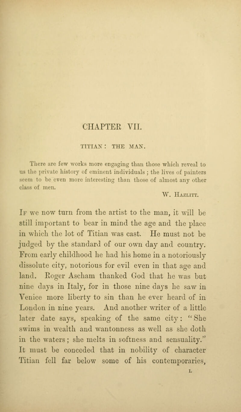 CHAPTER VII. TITIAN : THE MAN. There are few works more engaging than those which reveal to us the private history of eminent individuals ; the lives of painters seem to be even more interesting than those of almost any other class of men. W. Hazlitt. If we now turn from the artist to the man, it will be still important to bear in mind the age and the place in which the lot of Titian was cast. He must not be judged by the standard of our own day and country. From early childhood he had his home in a notoriously dissolute city, notorious for evil even in that age and land. Roger Ascham thanked God that he was but nine days in Italy, for in those nine days he saw in Venice more liberty to sin than he ever heard of in London in nine years. And another writer of a little later date says, speaking of the same city:  She swims in wealth and wantonness as well as she doth in the waters; she melts in softness and sensuality. It must be conceded that in nobility of character Titian fell far below some of his contemporaries,