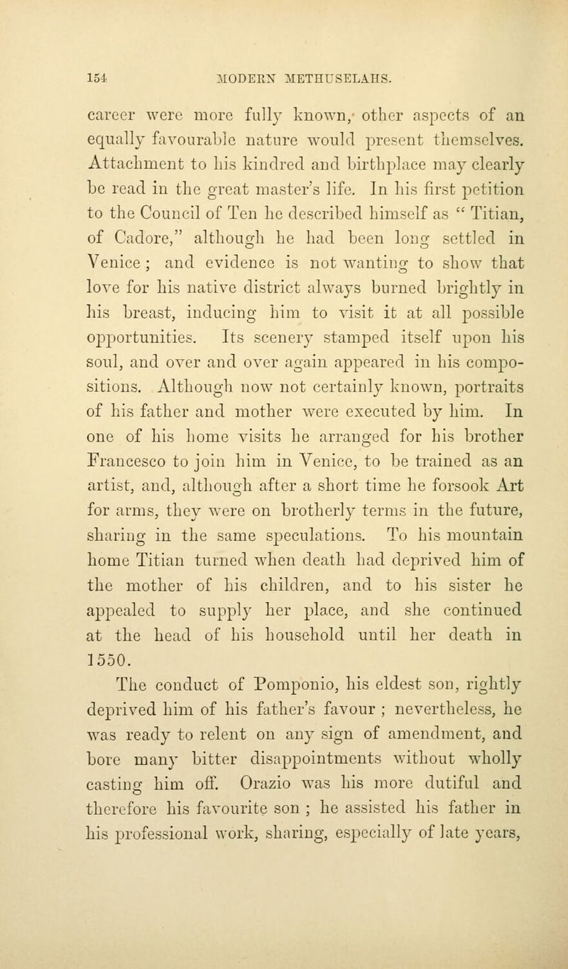 career were more fully kno\Yn, other aspects of an equally favourable nature would present themselves. Attachment to his kindred aud birthplace may clearly he read in the great master's life. In his first petition to the Council of Ten he described himself as  Titian, of Cadore, althouo-h he had been Iongr settled in Venice; and evidence is not wanting to show that love for his native district always burned brightly in his breast, inducing him to visit it at all possible opportunities. Its scenery stamped itself upon his soul, and over and over again appeared in his compo- sitions. Although now not certainly known, portraits of his father and mother were executed by him. In one of his home visits he arranged for his brother Francesco to join him in Venice, to be trained as an artist, and, although after a short time he forsook Art for arms, they were on brotherly terms in the future, sharing in the same speculations. To his mountain home Titian turned when death had deprived him of the mother of his children, and to his sister he appealed to suppl}' her place, and she continued at the head of his household until her death in 1550. The conduct of Pomponio, his eldest son, rightly deprived him of his father's favour ; nevertheless, he was ready to relent on any sign of amendment, and bore many bitter disappointments without wholly castinsf him off. Orazio was his more dutiful and therefore his favourite son ; he assisted his father in his professional work, sharing, especially of late years,