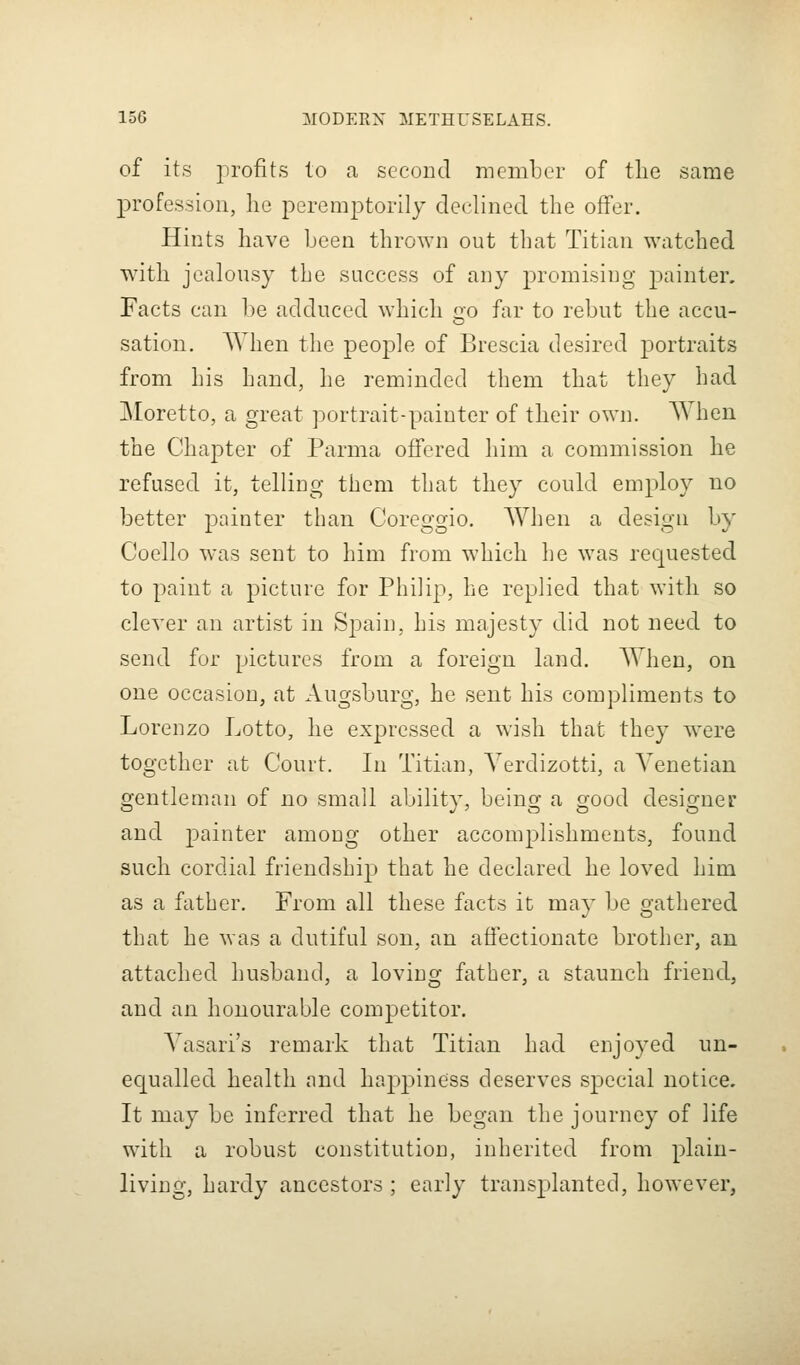 of its profits to a second member of tlie same profession, he peremptorily declined tlie offer. Hints have been thrown out that Titian watched witli jealousy the success of any promising j^ainter. Facts can be adduced which oo far to rebut the accu- sation, When the people of Brescia desired portraits from Lis Laud, Le reminded them that tbey had Moretto, a great portrait-painter of their own. When the Chapter of Parma offered him a commission he refused it, telliug them tLat they could employ no better painter tLan Corcggio. WLen a design by Cocllo was sent to Lim from wLicli Le was requested to paint a picture for PLiiip, he replied that with so clever an artist in Spain, Lis majesty did not need to send for pictures from a foreign land. When, on one occasion, at Augsburg, he sent his compliments to Lorenzo Lotto, he expressed a wish tLat tLey were togetLer at Court. In Titian, Yerdizotti, a Venetian gentleman of no small ability, being a good designer and painter among otLer accomplisLments, found sucL cordial friendsLip tLat he declared he loved him as a fatLer. From all tLese facts it may be gathered tLat Le was a dutiful son, an afiectionate brotLer, an attacLed Lusband, a loving fatLer, a staunch friend, and an honourable competitor. A'asari's remark that Titian had enjoyed un- ecpalled health and happiness deserves special notice. It may be inferred that he began the journey of life with a robust constitution, inherited from plain- living. Lardy ancestors ; early transplanted, liowever,