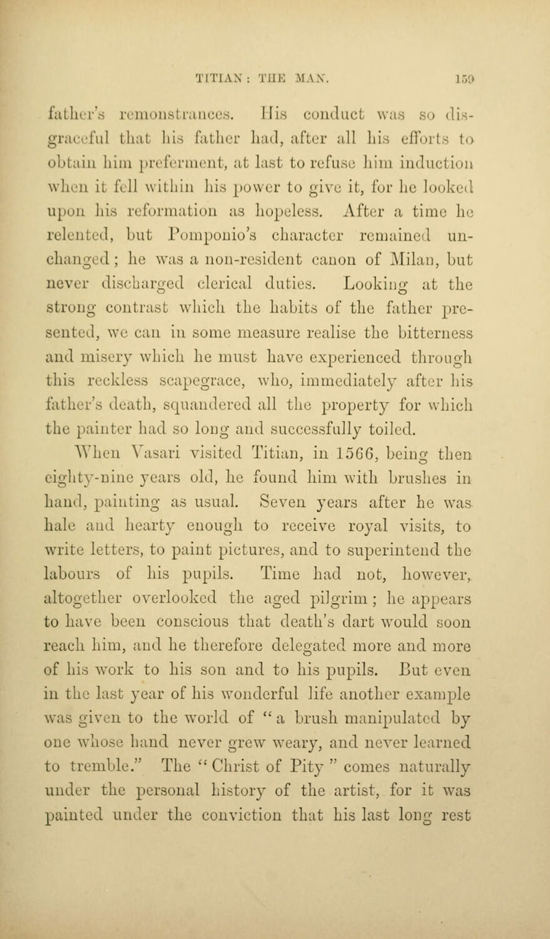 fiitlirr's rcmoiisLriUiccs. I lis conduct was so dis- graceful that his father had, after all his efforts to obtain him prcferaieut, at last to refuse him induction when it fell within his power to give it, for he looked upon his reformation as liopeless. After a time he relented, but Pomponio's character remained un- changed; he was a non-resident canon of Milan, but never discharo;ed clerical duties. Lookinjx at the strong contrast wdiicli the habits of the father pre- sented, w'c can in some measure realise the bitterness and misery which he must have experienced through this reckless scapegrace, who, immediately after his father's death, squandered all the property for which the painter had so long and successfully toiled. When Vasari visited Titian, in 15G6, beino* then eighty-nine years old, he found him with brushes in hand, painting as usual. Seven years after he \vas hale and hearty enough to receive royal visits, to write letters, to paint pictures, and to superintend the labours of his pupils. Time had not, however, altogether overlooked the aged pilgrim ; he appears to have been conscious that death's dart would soon reach him, and he therefore delegated more and more of his work to his son and to his pupils. But even in the last year of his wonderful life another example was given to the world of  a brush mani2)ulated by one whose hand never grew weary, and never learned to tremble. The Christ of Pity  comes naturally under the personal history of the artist, for it was painted under the conviction that his last loug rest