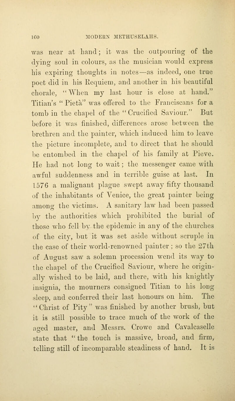 was near at liand; it was tbc outpouring of the dying soul in colours, as the musician would express his expiring thoughts in notes—as indeed, one true poet did in his Kequiem, and another in his beautiful chorale, When my last hour is close at hand. Titian's  Pieta was offered to the Franciscans for a tomb in the chapel of the Crucified Saviour. But before it was finished, differences arose between the brethren and the painter, which induced him to leave the picture incomplete, and to direct that he should be entombed in the chapel of his family at Pieve. He had not long to wait; the messenger came with awful suddenness and in terrible guise at last. In 1576 a malignant plague swept away fifty thousand of the inhabitants of Venice, the great painter being amono the victims. A sanitary law had been passed 1)}^ the authorities which prohibited the burial of those who fell by the epidemic in any of the churches of the city, but it was set aside without scruple iu the case of their world-renowned painter ; so the 27th of August saw a solemn procession wend its w^ay to the chapel of the Crucified Saviour, where he origin- ally wished to be laid, and there, with his knightly insignia, the mourners consigned Titian to his long sleep, and conferred their last honours on him. The Christ of Pity was finished by another brush, but it is still possible to trace much of the work of the ao-ed master, and Messrs. Crowe and Cavalcaselle state that  the touch is massive, broad, and firm, telling still of incomparable steadiness of hand. It is