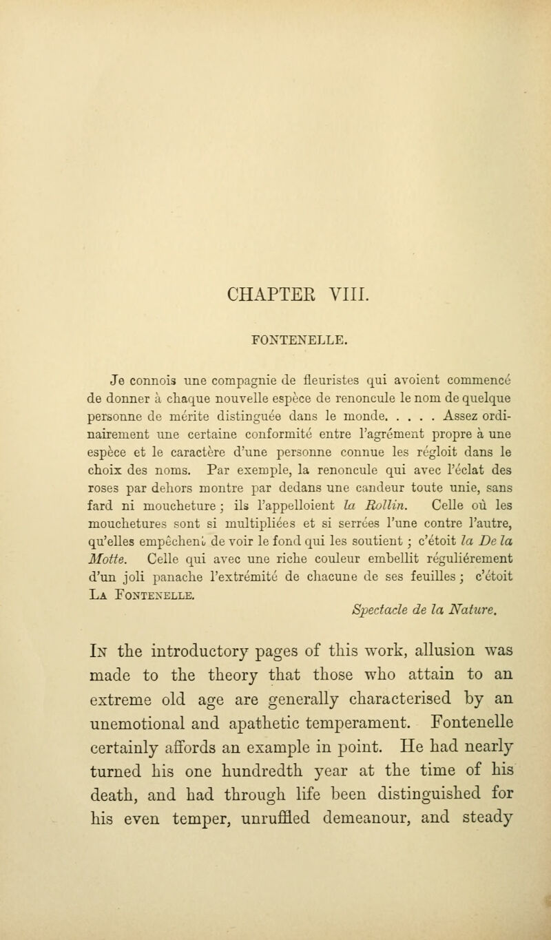 CHAPTER VIII. FONTENELLE. Je connois une compagnie de fleuristes qui avoient cornmence de donner a chaque nouvelle espece de renoncule le nom de quelque personne de merite distingu6e dans le monde Assez ordi- nairement une certaine conformite entre ragrement propre a une espece et le caractere d'une personne connue les regloit dans le choix des noms. Par exemple, la renoncule qui avec I'eclat des roses par dehors montre par dedans une candeur toute unie, sans fard ni moucheture; ils I'appelloient la Rollin. Celle ou les mouchetures sont si multipliees et si serrees I'une contre I'autre, qu'elles empecheni/ de voir le fond qui les soutient; c'etoit la De la Motte. Celle qui avec une riclie couleur embellit reguli^rement d'un joli panache I'extremitu de chacune de ses feuilles; c'etoit La ro>'TEXELLE, Spectacle de la Nature, In the introductory pages of this work, allusion was made to the theory that those who attain to an extreme old age are generally characterised by an unemotional and apathetic temperament. Fontenelle certainly aflfords an example in point. He had nearly turned his one hundredth year at the time of his death, and had through life been distinguished for his even temper, unruffled demeanour, and steady