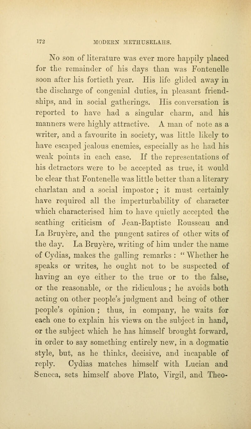 No son of literature was ever more happily placed for the remainder of his days than was Fontenelle soon after his fortieth year. His life glided away in the discharge of congenial duties, in pleasant friend- ships, and in social gatherings. His conversation is reported to have had a singular charm, and his manners were highly attractive. A man of note as a writer, and a favourite in society, was little likely to have escaped jealous enemies, especially as he had his weak points in each case. If the representations of his detractors were to be accepted as true, it would be clear that Fontenelle was little better than a literary charlatan and a social impostor.; it must certainly have required all the imperturbability of character which characterised him to have quietly accepted the scathing criticism of Jean-Baptiste Eousseau and La Bruyere, and the pungent satires of other wits of the day. La Bruyere, writing of him under the name of Cydias, makes the galling remarks :  Whether he speaks or writes, he ought not to be suspected of having an eye either to the true or to the false, or the reasonable, or the ridiculous ; he avoids both acting on other people's judgment and being of other people's opinion; thus, in company, he waits for each one to explain his views on the subject in hand, or the subject which he has himself brought forward, in order to say something entirely new, in a dogmatic style, but, as he thinks, decisive, and incapable of reply. Cydias matches himself with Lucian and Seneca, sets himself above Plato, Virgil, and Theo-