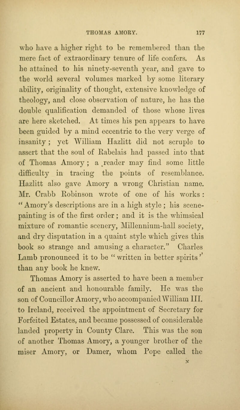 who have a liiLrlicr riirlit to be remembered tliaii the mere fact of extraordinary tenure of life confers. As he attained to his ninety-seventh year, and gave to the world several volumes marked by some literary ability, originality of thought, extensive knowledge of theology, and close observation of nature, he has the double qualification demanded of those whose lives are here sketched. At times his pen appears to have been guided by a mind eccentric to the very verge of insanity ; yet William Hazlitt did not scruple to assert that the soul of Rabelais had passed into that of Thomas Amory ; a ^reader may find some little difiiculty in tracing the points of resemblance. Hazlitt also gave Amory a wrong Christian name. Mr. Crabb Robinson wrote of one of his w^orks : *' Amory's descriptions are in a high style ; his scene- painting is of the first order; and it is the w^himsical mixture of romantic scenery, Millennium-hall society, and dry disputation in a quaint style which gives this book so strangle and amusing^ a character. Charles Lamb pronounced it to be  written in better spirits' than any book he knew. Thomas Amory is asserted to have been a member of an ancient and honourable family. He was the son of Councillor Amory, who accompanied William HI. to Ireland, received the appointment of Secretary for Forfeited Estates, and became possessed of considerable landed property in County Clare. This w^as the son of another Thomas Amory, a younger brother of the raiser Amory, or Damer, whom Pope called the
