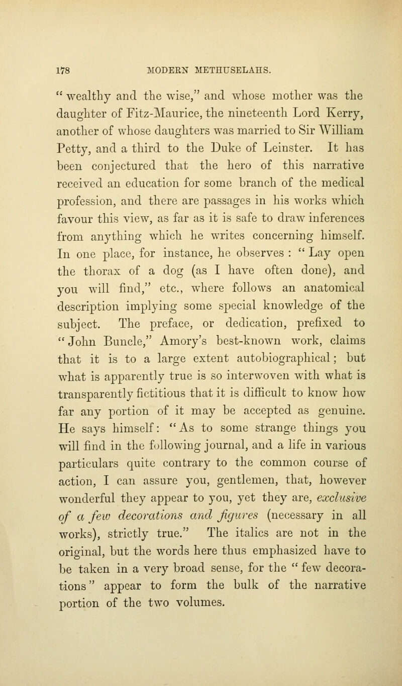  wealthy and the wise, and whose mother was the daughter of Fitz-Maurice, the nineteenth Lord Kerry, another of whose daughters was married to Sir William Petty, and a third to the Duke of Leinster. It has been conjectured that the hero of this narrative received an education for some branch of the medical profession, and there are passages in his works which favour this view, as far as it is safe to draw inferences from anything which he writes concerning himself. In one place, for instance, he observes :  Lay open the thorax of a dog (as I have often done), and you will find, etc., where follows an anatomical description implying some special knowledge of the subject. The preface, or dedication, prefixed to  John Buncle, Amory's best-known work, claims that it is to a large extent autobiographical; but what is apparently true is so interwoven with what is transparently fictitious that it is difiicult to know how far any portion of it may be accepted as genuine. He says himself: As to some strange things you will find in the following journal, and a life in various particulars quite contrary to the common course of action, I can assure you, gentlemen, that, however wonderful they appear to you, yet they are, exclusive of a few decoratio7is and figures (necessary in all works), strictly true. The italics are not in the original, but the words here thus emphasized have to be taken in a very broad sense, for the  few^ decora- tions  appear to form the bulk of the narrative portion of the two volumes.