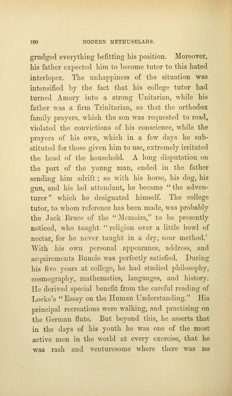 grudged everything befitting his position. Moreover, his father expected him to become tutor to this hated interloper. The unhappiness of the situation was intensified by the fact that his college tutor had turned Amory into a strong Unitarian, while bis father was a firm Trinitarian, so that the orthodox family prayers, which the son was requested to read, violated the convictions of his conscience, while the prayers of his own, which in a few days he sub- stituted, for those given him to use, extremely irritated the head of the household. A long disputation on the part of the young man, ended in the father sending him adrift; so with his horse, his dog, his gun, and his lad attendant, he became the adven- turer which he designated himself. The college tutor, to whom reference has been made, was probably the Jack Bruce of the  Memoirs, to be presently noticed, who taught  religion over a little bowl of nectar, for he never taught in a dry, sour method.' AVith his own personal appearance, address, and acquirements Buncle was perfectly satisfied. During his five years at college, he had studied philoso|)hy, cosmography, mathematics, languages, and history. He derived special benefit from the careful reading of Locke's Essay on the Human Understanding. His principal recreations were walking, and practising on the German flute. But beyond this, he asserts that in the days of his youth he was one of the most active men in the world at every exercise, that he was rash and venturesome where there was no