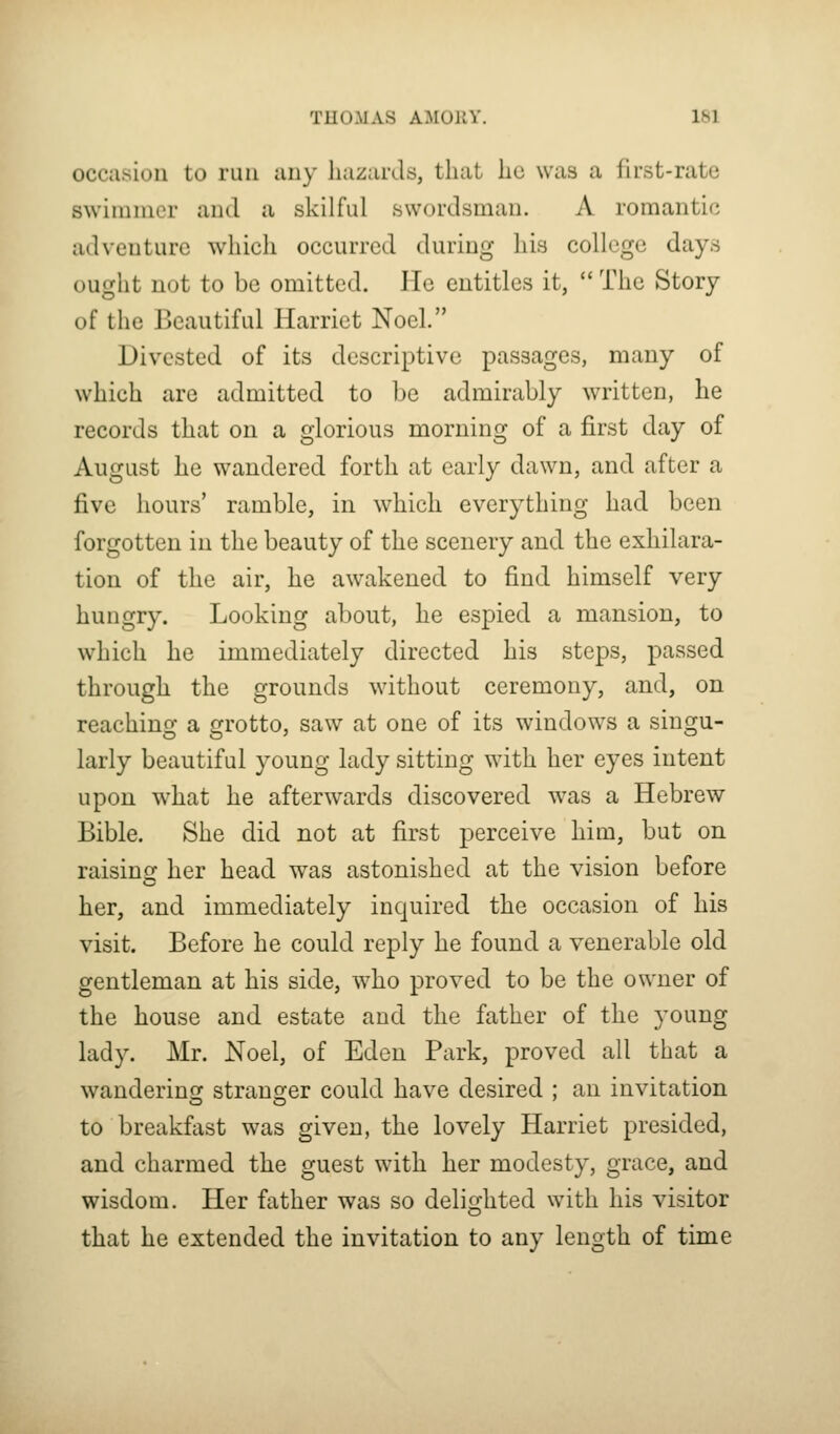 occasion to run any hazards, that he was a first-rate swimmer and a skilful swordsman. A romantic adventure which occurred during his college days ought not to be omitted. He entitles it,  The Story of the Beautiful Harriet Noel. Divested of its descriptive passages, many of which are admitted to he admirably written, he records that on a glorious morning of a first day of August he wandered forth at early dawn, and after a five hours' ramble, in which everything had been forgotten in the beauty of the scenery and the exhilara- tion of the air, he awakened to find himself very hungry. Looking about, he espied a mansion, to which he immediately directed his steps, passed through the grounds without ceremony, and, on reaching a grotto, saw at one of its windows a singu- larly beautiful young lady sitting with her eyes intent upon what he afterwards discovered was a Hebrew Bible. She did not at first perceive him, but on raising her head was astonished at the vision before her, and immediately inquired the occasion of his visit. Before he could reply he found a venerable old gentleman at his side, ^vho proved to be the owner of the house and estate and the father of the young lady. Mr. Noel, of Eden Park, proved all that a wanderinc: stranger could have desired ; an invitation to breakfast was given, the lovely Harriet presided, and charmed the guest with her modesty, grace, and wisdom. Her father was so delifi^hted with his visitor that he extended the invitation to any length of time