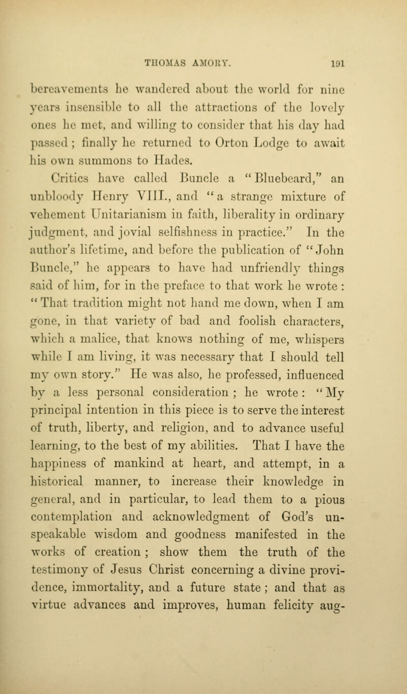 bereavements he wandered about the world for nine years insensible to all the attractions of the lovely ones he met, and willing to consider that his day had passed; finally he returned to Orton Lodge to await his own summons to Hades. Critics have called Buncle a  Bluebeard, an unbloody Henry VIII,, and a strange mixture of vehement Unitarianism in faith, liberality in ordinary judgment, and jovial selfishness in practice. In the author's lifetime, and before the publication of  John Buncle, he appears to have had unfriendly things said of him, for in the preface to that work he wrote : ** That tradition might not hand me down, when I am gone, in that variety of bad and foolish characters, which a malice, that knows nothing of me, whispers while I am living, it was necessary that I should tell my own story. He was also, he professed, influenced by a less personal consideration; he wrote: My principal intention in this piece is to serve the interest of truth, liberty, and religion, and to advance useful learning, to the best of my abilities. That I have the happiness of mankind at heart, and attempt, in a historical manner, to increase their knowledge in general, and in particular, to lead them to a pious contemplation and acknowledgment of God's un- speakable wisdom and goodness manifested in the works of creation; show them the truth of the testimony of Jesus Christ concerning a divine provi- dence, immortality, and a future state ; and that as virtue advances and improves, human felicity aug-