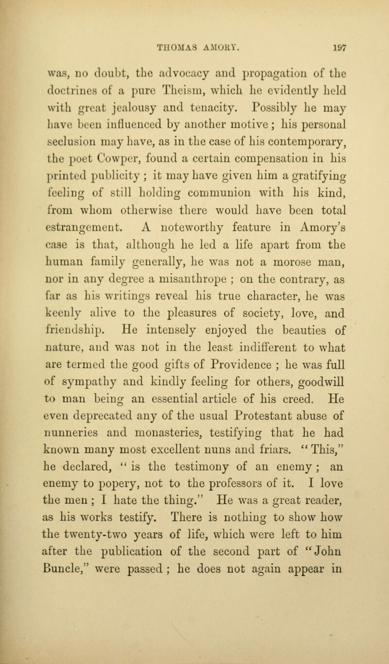 was, no doubt, the advocacy and propagation of the doctrines of a pure Theism, which he evidently held with great jealousy and tenacity. Possibly he may have been influenced by another motive; his personal seclusion may have, as in the case of his contemporary, the poet Cowper, found a certain compensation in his printed publicity ; it may have given him a gratifying feeling of still holding communion with his kind, from whom otherwise there would have been total estrangement. A noteworthy feature in Amory's case is that, although he led a life apart from the human family generally, he was not a morose man, nor in any degree a misanthrope ; on the contrary, as far as his writings reveal his true character, he was keenly alive to the pleasures of society, love, and friendship. He intensely enjoyed the beauties of nature, and was not in the least indifferent to what are termed the good gifts of Providence ; he was full of sympathy and kindly feeling for others, goodwill to man beinsr an essential article of his creed. He even deprecated any of the usual Protestant abuse of nunneries and monasteries, testifying that he had known many most excellent nuns and friars. This, he declared, is the testimony of an enemy; an enemy to popery, not to the professors of it. I love the men ; I hate the thing. He was a great reader, as his works testify. There is nothing to show how the twenty-two years of life, which were left to him after the publication of the second part of John Buncle, were passed ; he does not again appear in