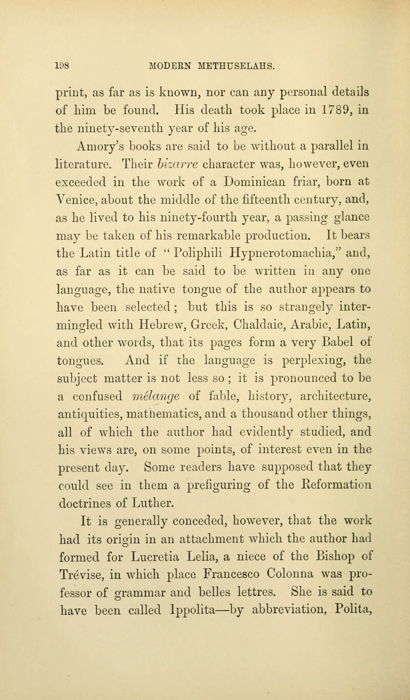 print, as far as is known, nor can any personal details of him be found. His death took place in 1789, in the ninety-seventh year of his age. Amory's books are said to be without a parallel in literature. Their hizavre character was, however, even exceeded in the work of a Dominican friar, born at Venice, about the middle of the fifteenth century, and, as he lived to his ninety-fourth year, a passing glance may be taken of his remarkable production. It bears the Latin title of  Poliphili Hypnerotomachia, and, as far as it can be said to be written iii any one language, the native tongue of the author appears to have been selected ; but this is so strangely inter- mingled with Hebrew, Greek, Chaldaic, Arabic, Latin, and other words, that its pages form a very Babel of tongues. And if the language is perplexing, the subject matter is not less so; it is pronounced to be a confused melange of fable, history, architecture, antiquities, mathematics, and a thousand other things, all of which the author had evidently studied, and his views are, on some points, of interest even in the present day. Some readers have supposed that they could see in them a prefiguring of the Eeformation doctrines of Luther. It is generally conceded, however, that the work had its origin in an attachment which the author had formed for Lucretia Lelia, a niece of the Bishop of Trevise, in which place Francesco Colonna was pro- fessor of grammar and belles lettres. She is said to have been called Ippolita—by abbreviation, Polita,