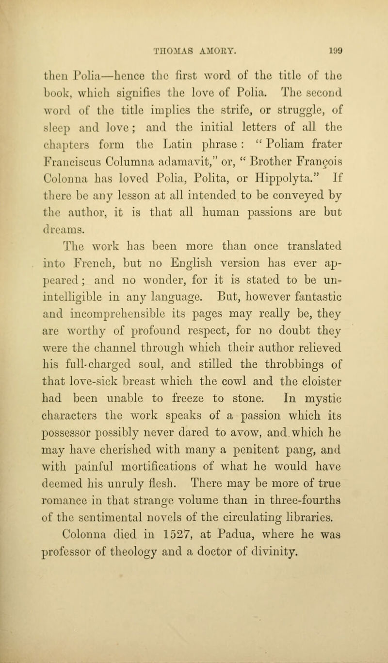 then Polia—hence the first word of the title of the book, which signifies the love of Polia. The second word of tlic title implies the strife, or struggle, of sleep and love; and the initial letters of all the cha[)ters form the Latin phrase :  Poliam frater Franciscus Columna adamavit, or,  Brother Francois Colonna has loved Polia, Polita, or Hippolyta. If there be any lesson at all intended to be conveyed by the author, it is that all human passions are but dreams. The work has been more than once translated into French, but no English version has ever ap- peared ; and no wonder, for it is stated to be un- intelligible in any language. But, however fantastic and incomprehensible its pages may really be, they are worthy of profound respect, for no doubt they were the channel througjh which their author relieved his full-charged soul, and stilled the throbbings of that love-sick breast which the cowl and the cloister had been unable to freeze to stone. In mystic characters the work speaks of a passion which its possessor possibly never dared to avow, and which he may have cherished with many a penitent pang, and with painful mortifications of what he would have deemed his unruly flesh. There may be more of true romance in that strange volume than in three-fourths of the sentimental novels of the circulating libraries. Colonna died in 1527, at Padua, where he was professor of theology and a doctor of divinity.