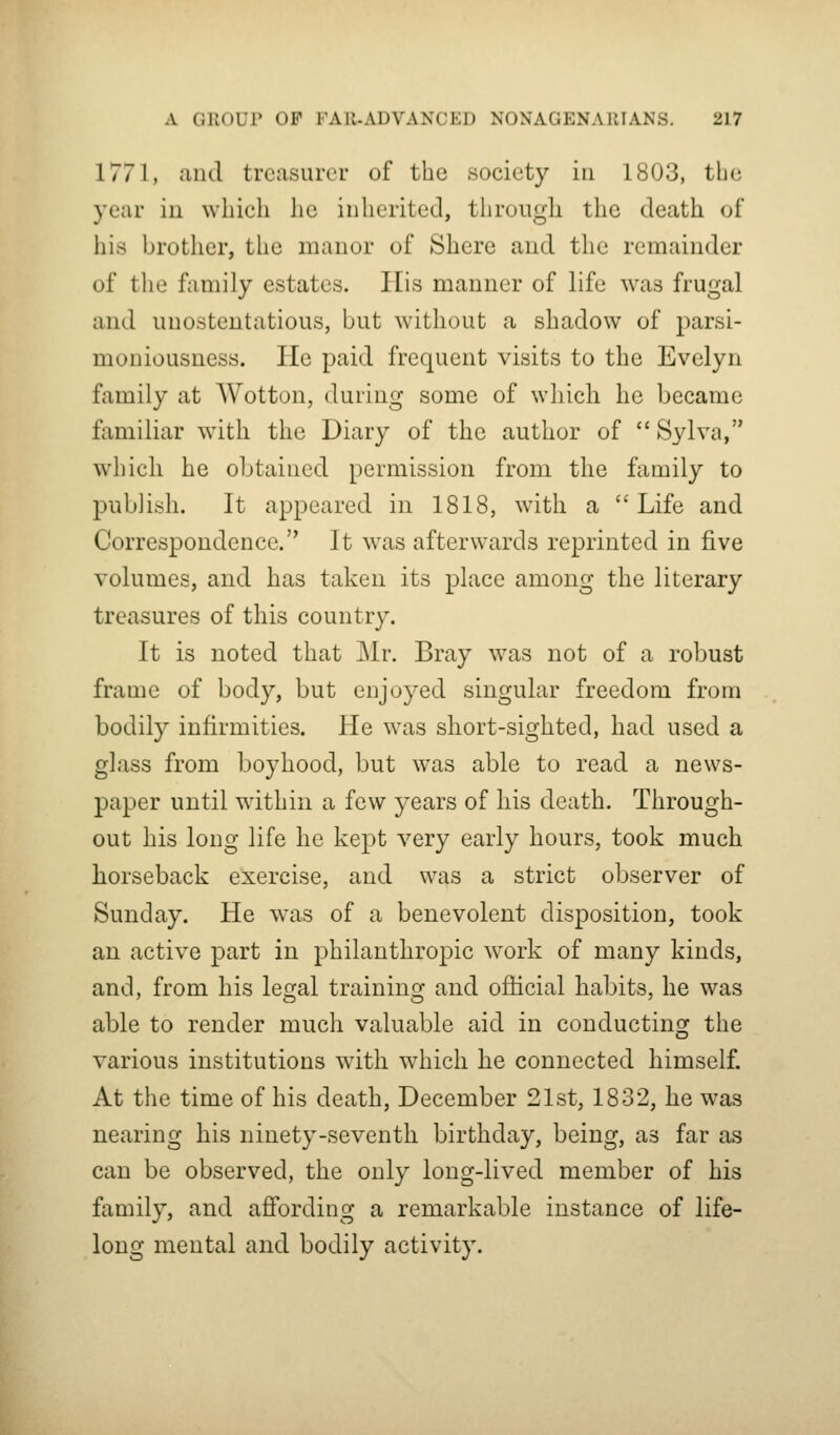 1771, aiitl treasurer of the society in 1803, tbc year in which he inherited, through the death of his brother, the manor of Shere and the remainder of the family estates. His manner of life was frugal and unostentatious, but without a shadow of parsi- mouiousness. He paid frequent visits to the Evelyn family at AVotton, during some of which he became familiar with the Diary of the author of  Sylva, which he obtained permission from the family to publish. It appeared in 1818, with a  Life and Correspondence. It was afterwards reprinted in five volumes, and has taken its place among the literary treasures of this country. It is noted that Mr. Bray was not of a robust frame of body, but enjoyed singular freedom from bodily infirmities. He was short-sighted, had used a glass from boyhood, but was able to read a news- paper until within a few years of his death. Through- out his long life he kept very early hours, took much horseback exercise, and was a strict observer of Sunday. He was of a benevolent disposition, took an active part in philanthropic work of many kinds, and, from his legal training and official habits, he was able to render much valuable aid in conducting the various institutions with which he connected himself. At the time of his death, December 21st, 1832, he was nearing his ninety-seventh birthday, being, as far as can be observed, the only long-lived member of his family, and afifording a remarkable instance of life- long mental and bodily activity.