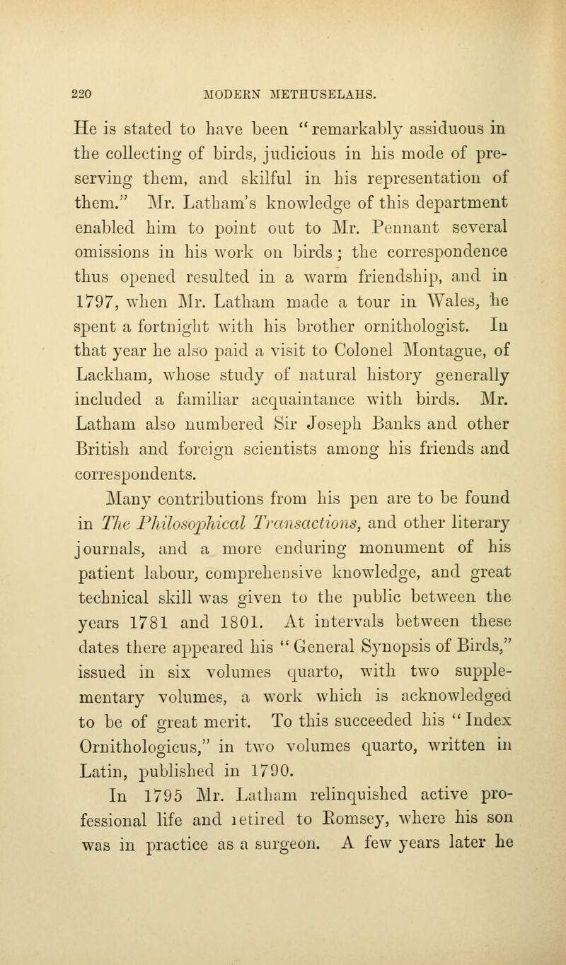 He is stated to have been  remarkably assiduous in the collecting of birds, judicious in his mode of pre- serving them, and skilful in his representation of them. Mr. Latham's knowledge of this department enabled him to point out to Mr. Pennant several omissions in his work on birds ; the correspondence thus opened resulted in a warm friendship, and in 1797, when Mr. Latham made a tour in Wales, he spent a fortnight with his brother ornithologist. In that year he also paid a visit to Colonel Montague, of Lackham, whose study of natural history generally included a familiar acquaintance with birds. Mr. Latham also numbered Sir Joseph Banks and other British and foreio-n scientists amonsj his friends and correspondents. Many contributions from his pen are to be found in Tlie Philosophical Transactions, and other literary journals, and a more enduring monument of his patient labour, comprehensive knowledge, and great technical skill was given to the public between the years 1781 and 1801. At intervals between these dates there appeared his  General Synopsis of Birds, issued in six volumes quarto, with two supple- mentary volumes, a work which is acknowledged to be of creat merit. To this succeeded his  Index Ornithologicus, in two volumes quarto, written in Latin, published in 1790. In 1795 Mr. Latham relincpished active pro- fessional life and letired to Eomsey, where his son was in practice as a surgeon. A few years later he