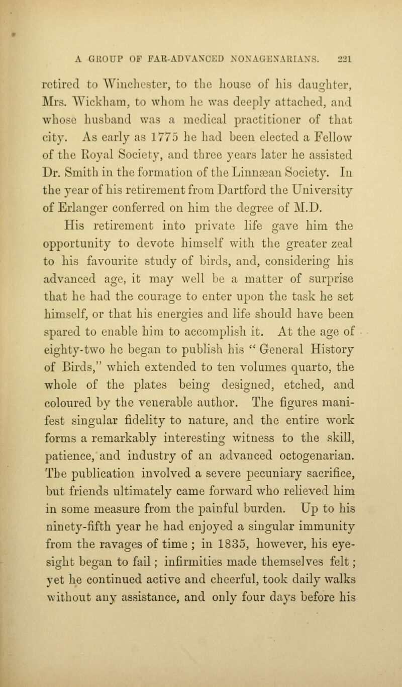 retired to Wincliostcr, to the liouse of liis daughter, Mrs. Wickliam, to whom he was deeply attached, and whose husband was a medical practitioner of that city. As early as 1775 he had been elected a Fellow of the Royal Society, and three years later he assisted Dr. Smith in the formation of the Linncean Society. In the year of his retirement from Dartford the University of Erlano;er conferred on liim the deg:ree of M.D. His retirement into private life gave him tlie opportunity to devote himself with the greater zeal to his favourite study of birds, and, considering his advanced age, it may well be a matter of surprise that he had the courage to enter upon the task he set himself, or that his energies and life should have been spared to enable him to accomplish it. At the age of eighty-two he began to publish his  General History of Birds, which extended to ten volumes quarto, the whole of the plates being designed, etched, and coloured by the venerable author. The figures mani- fest singular fidelity to nature, and the entire work forms a remarkably interesting witness to the skill, patience, and industry of an advanced octogenarian. The publication involved a severe pecuniary sacrifice, but friends ultimately came forward who relieved him in some measure from the painful burden. Up to his ninety-fifth year he had enjoyed a singular immunity from the ravages of time ; in 1835, how^ever, his eye- sight began to fail; infirmities made themselves felt; yet he continued active and cheerful, took daily walks without any assistance, and only four days before his