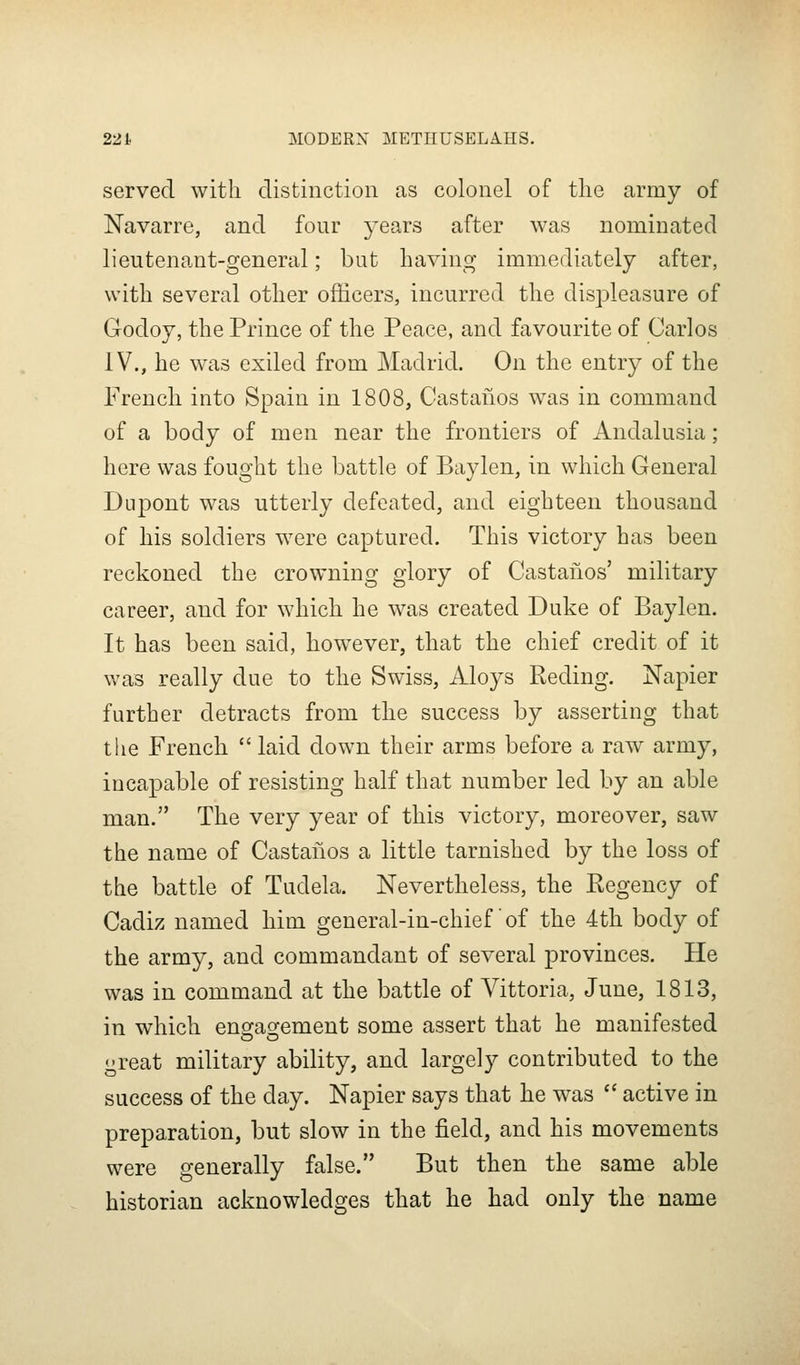 served with distinction as colonel of the army of Navarre, and four years after was nominated lieutenant-general; but having immediately after, with several other officers, incurred the displeasure of Godoy, the Prince of the Peace, and favourite of Carlos IV., he was exiled from Madrid. On the entry of the French into Spain in 1808, Castanos was in command of a body of men near the frontiers of Andalusia; here was fought the battle of Baylen, in which General Dupont was utterly defeated, and eighteen thousand of his soldiers were captured. This victory has been reckoned the crowning glory of Castanos' military career, and for which he was created Duke of Baylen. It has been said, however, that the chief credit of it was really due to the Swiss, Aloys Reding. Napier further detracts from the success by asserting that the French  laid down their arms before a raw army, incapable of resisting half that number led by an able man. The very year of this victory, moreover, saw the name of Castanos a little tarnished by the loss of the battle of Tudela. Nevertheless, the Eegency of Cadiz named him general-in-chief of the 4th body of the army, and commandant of several provinces. He was in command at the battle of Vittoria, June, 1813, in which engagement some assert that he manifested great military ability, and largely contributed to the success of the day. Napier says that he was  active in preparation, but slow in the field, and his movements were generally false. But then the same able historian acknowledges that he had only the name