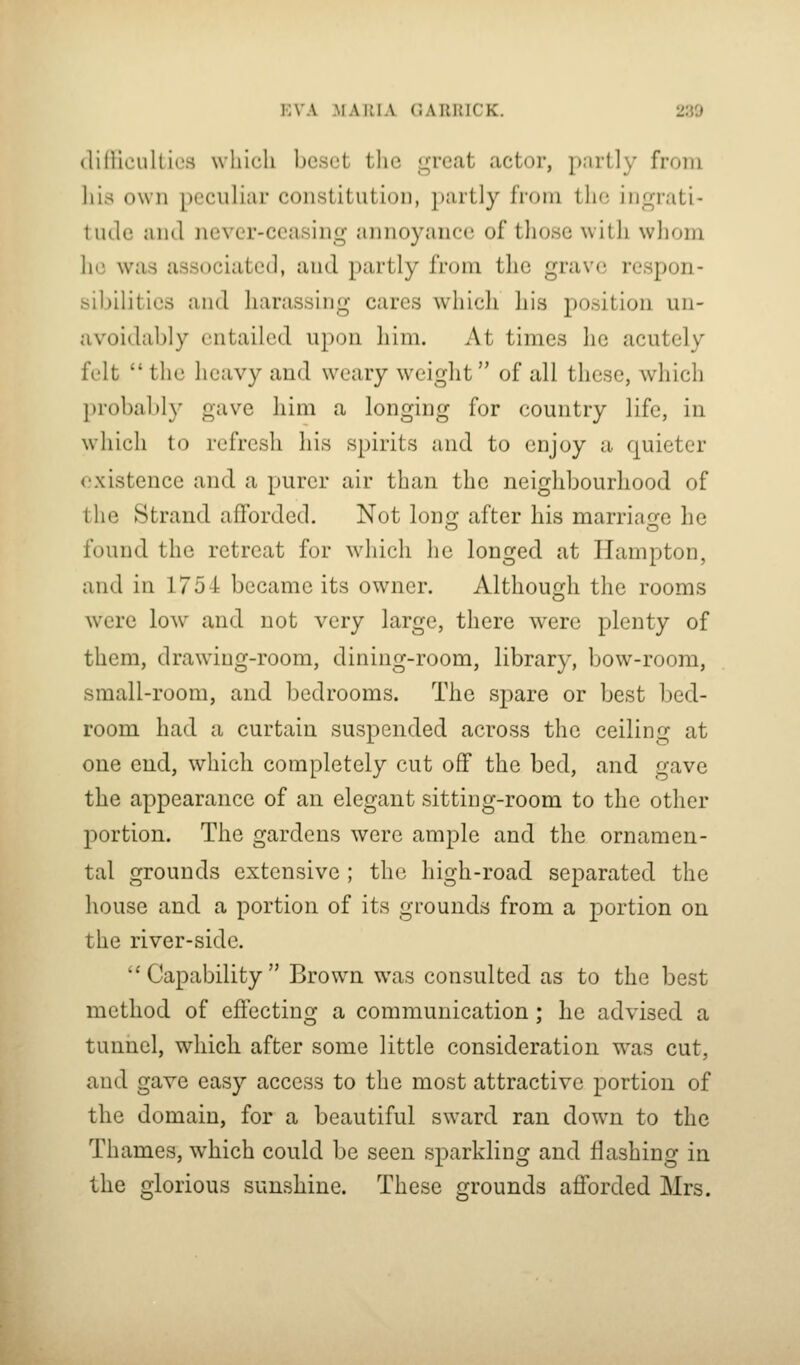 i;VA .MA IMA C.ARIUCK. 230 (lidicukies which beset the great actor, partly from liis own peculiar constitution, partly from the inr^rati- tutle and never-ceasing annoyance of those with whom he was associated, and partly from the grave respon- sibilities and harassing cares which his position un- avoidably entailed upon him. At times he acutely felt  the heavy and weary weight of all these, which probably gave him a longing for country life, in which to refresh his spirits and to enjoy a quieter existence and a purer air than the neighbourhood of the Strand afforded. Not long after his marriage he found the retreat for which he longed at Hampton, and in 1754 became its owner. Although the rooms were low and not very large, there were plenty of them, drawing-room, dining-room, library, bow-room, small-room, and bedrooms. The spare or best bed- room had a curtain suspended across the ceiling at one end, which completely cut off the bed, and gave the appearance of an elegant sitting-room to the other portion. The gardens were ample and the ornamen- tal grounds extensive; the high-road separated the house and a portion of its grounds from a portion on the river-side.  Capability  Brow^n was consulted as to the best method of effecting a communication; he advised a tunnel, which after some little consideration was cut, and gave easy access to the most attractive portion of the domain, for a beautiful sward ran down to the Thames, which could be seen sparkling and flashing in the glorious sunshine. These grounds afforded Mrs.