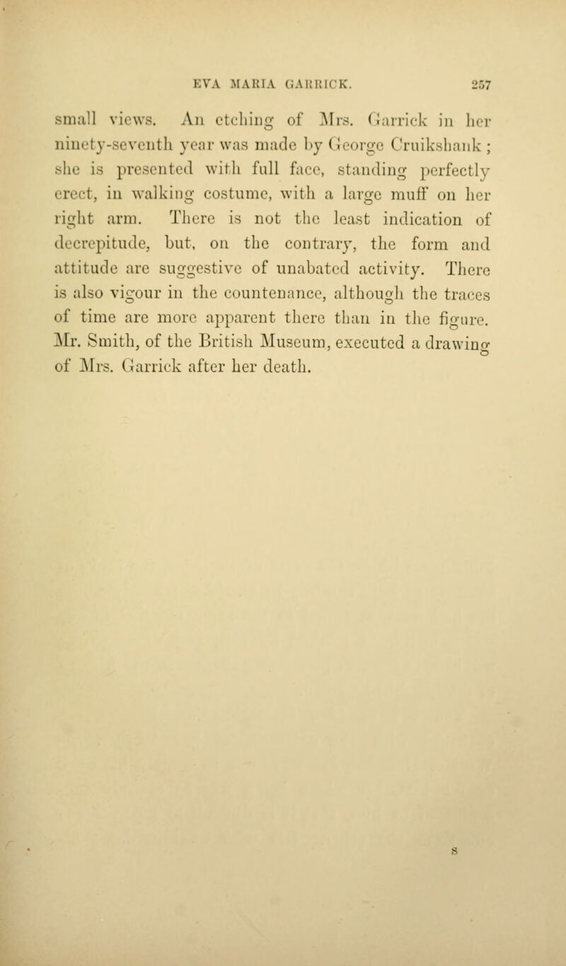 small views. An etching of ]\Irs. Oarrick in her ninety-seventli year was made hy George Cruikshank ; she is presented with full face, standing perfectly erect, in walking costume, with a large muff on her right arm. There is not tlic least indication of decrepitude, but, on the contrary, the form and attitude are suggestive of unabated activity. There is also vigour in the countenance, although the traces of time are more apparent there than in the fio-ure. Mr. Smith, of the British Museum, executed a drawino- of Mrs. Garrick after her death.