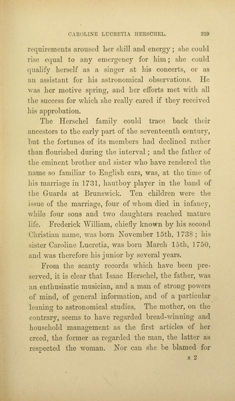 requirements aroused her skill and energy; she could rise equal to any emergency for him; she could qualify herself as a singer at his concerts, or as an assistant for his astronomical observations. lie was her motive spring, and her efforts met with all the success for which she really cared if they received his approbation. The Herschel family could trace back their ancestors to the early part of the seventeenth century, but the fortunes of its members had declined rather than flourished during the interval; and the father of the eminent brother and sister who have rendered the name so familiar to English ears, was, at the time of his marriage in 1731, hautboy player in the band of the Guards at Brunswick. Ten children were the issue of the marriage, four of whom died in infancy, while four sons and two daughters reached mature life. Frederick William, chiefly known by his second Christian name, was born November 15th, 1738 ; his sister Caroline Lucretia, was born March 15th, 1750, and was therefore his junior by several years. From the scanty records which have been pre- served, it is clear that Isaac Herschel, the father, was an enthusiastic musician, and a man of strong powers of mind, of general information, and of a particular leaninof to astronomical studies. The mother, on the contrary, seems to have regarded bread-wdnning and household manasrement as the first articles of her O creed, the former as regarded the man, the latter as respected the woman. Nor can she be blamed for s 2