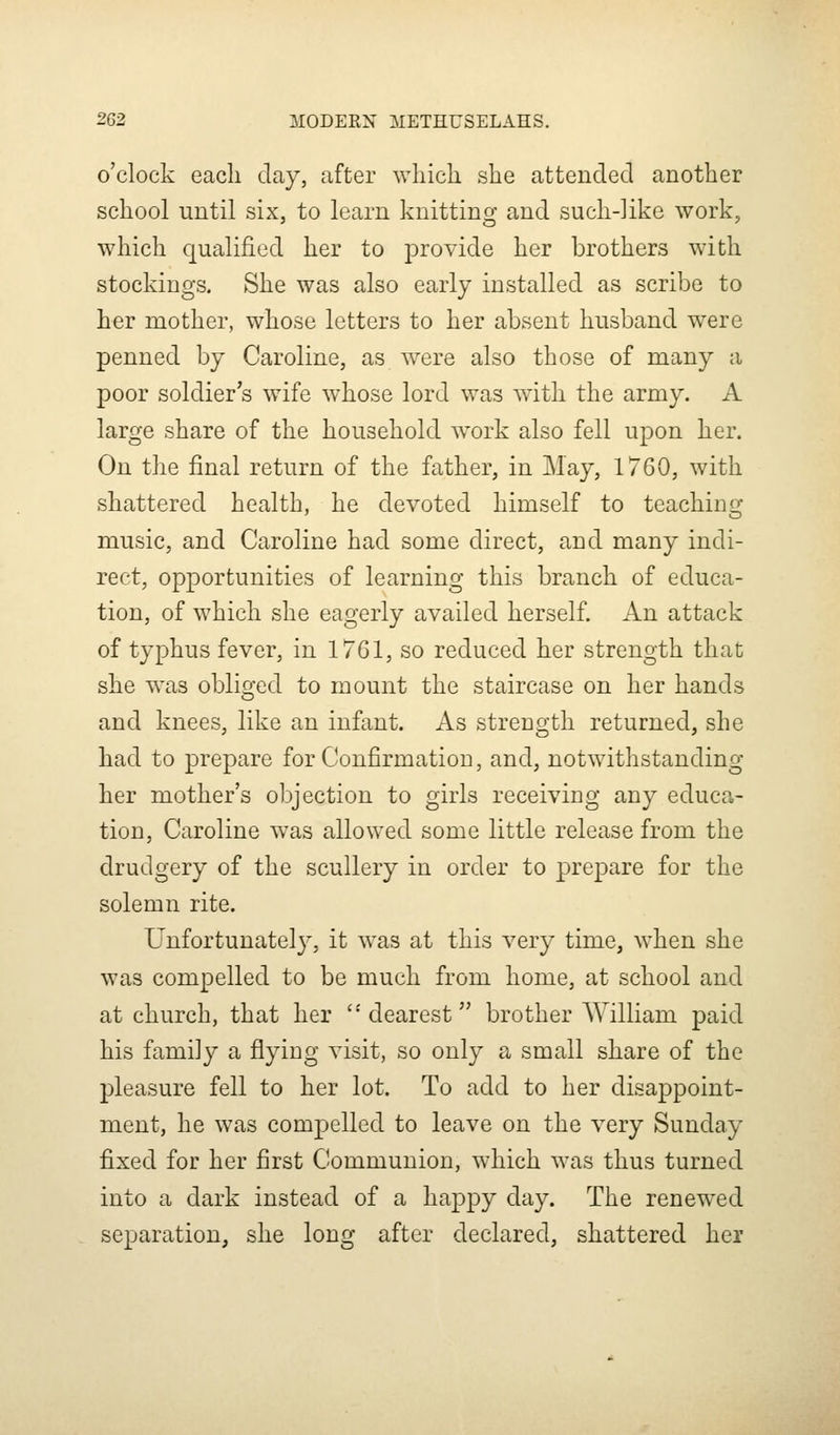 o'clock each clay, after which she attended another school until six, to learn knitting and such-like work, which qualified her to provide her brothers with stockings. She was also early installed as scribe to her mother, whose letters to her absent husband were penned by Caroline, as were also those of many a poor soldier's wife whose lord was with the army. A large share of the household work also fell upon her. On the final return of the father, in May, 1760, with shattered health, he devoted himself to teaching music, and Caroline had some direct, and many indi- rect, opportunities of learning this branch of educa- tion, of which she eagerly availed herself. An attack of typhus fever, in 1761, so reduced her strength that she was obliged to mount the staircase on her hands and knees, like an infant. As strength returned, she had to prepare for Confirmation, and, notwithstanding her mother's objection to girls receiving any educa- tion, Caroline was allowed some little release from the drudgery of the scullery in order to prepare for the solemn rite. Unfortunately, it was at this very time, when she was compelled to be much from home, at school and at church, that her dearest brother William paid his family a flying visit, so only a small share of the pleasure fell to her lot. To add to her disappoint- ment, he was compelled to leave on the very Sunday fixed for her first Communion, which was thus turned into a dark instead of a happy day. The renewed separation, she long after declared, shattered her