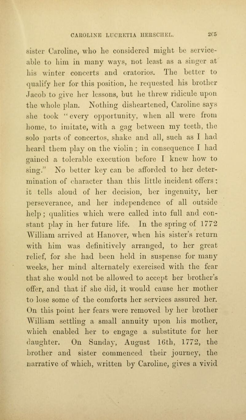 CAUOLIXE LUCIIKTIA IIKUSCIIKI.. 2C5 sister Caroline, who lie considered might be service- able to him in many ways, not least as a singer at his winter concerts and oratorios. The better to qualify her for this position, he requested his brother Jacob to give her lessons, but he threw ridicule ui)on the whole plan. Nothing disheartened, Caroline says she took  every opportunity, when all were from home, to imitate, with a gng between my teeth, the solo parts of concertos, shake and all, such as I had heard them play on the violin ; in consequence I had Grained a tolerable execution before I knew how to sing. No better key can be afforded to her deter- mination of character than this little incident offers : it tells aloud of her decision, her ingenuity, her perseverance, and her independence of all outside help; qualities which were called into full and con- stant play in her future life. In the spring of 1772 William arrived at Hanover, when his sister's return with him was definitively arranged, to her great relief, for she had been held in suspense for many weeks, her mind alternately exercised with the fear that she would not be allowed to accept her brother's offer, and that if she did, it would cause her mother to lose some of the comforts her services assured her. On this point her fears were removed by her brother William settling a small annuity upon his mother, which enabled her to enefasje a substitute for her daughter. On Sunday, August IGth, 1772, the brother and sister commenced, their journey, the narrative of which, written by Caroline, gives a vivid
