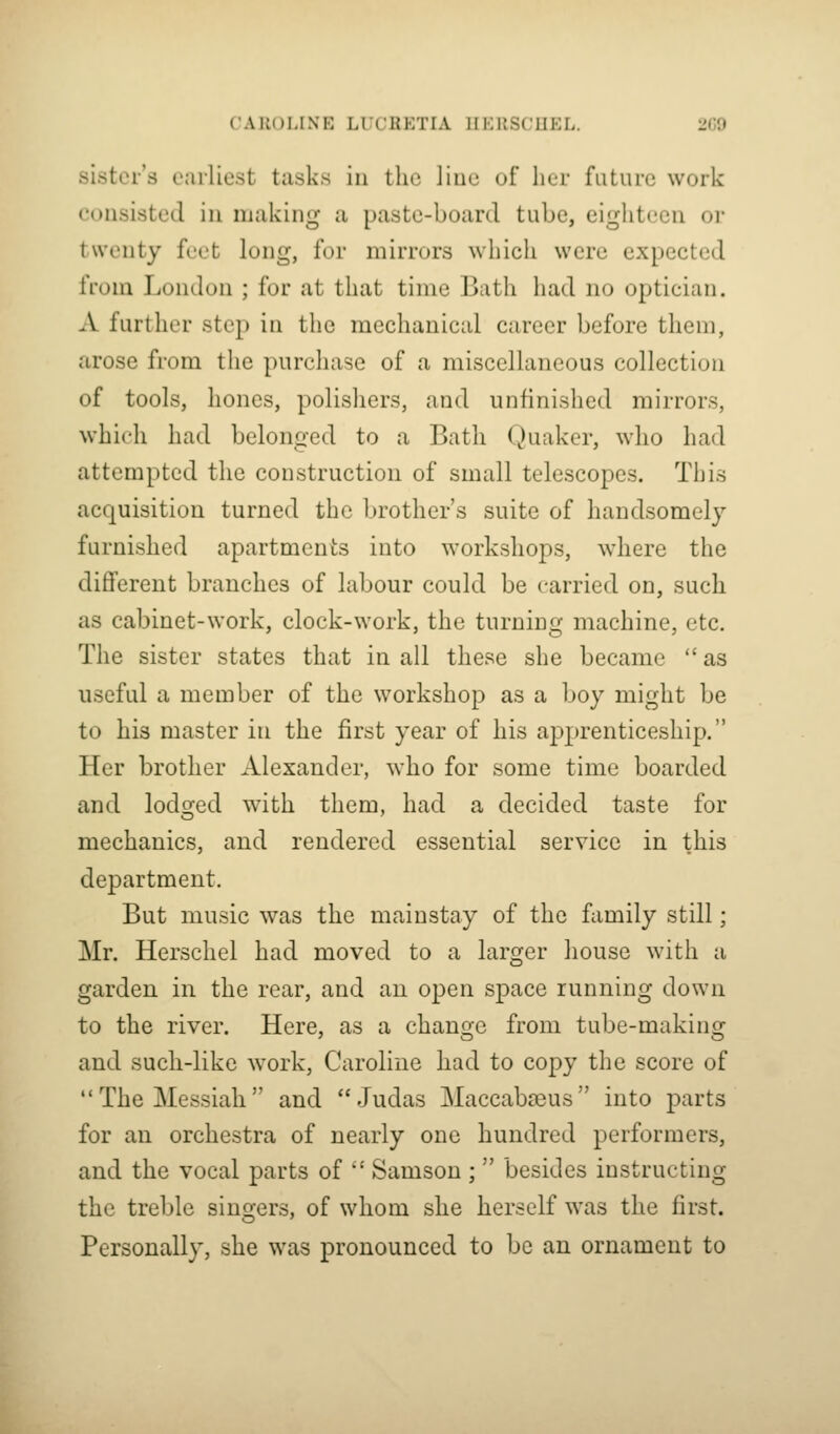 sister's earliest tasks in the liue of her future work consisted in making a paste-board tube, eighteen or twenty feet long, for mirrors which were expected from London ; for at that time Bath had no optician. A further step in the mechanical career before them, arose from the purchase of a miscellaneous collection of tools, hones, polishers, and unfinished mirrors, which had belonged to a Bath Quaker, who had attempted the construction of small telescopes. This acquisition turned the brother's suite of handsomely furnished apartments into workshops, where the different branches of labour could be carried on, such as cabinet-work, clock-work, the turning machine, etc. The sister states that in all these she became  as useful a member of the workshop as a boy might be to his master in the first year of his apprenticeship. Her brother Alexander, who for some time boarded iind lodsfed with them, had a decided taste for mechanics, and rendered essential service in this department. But music was the mainstay of the family still; Mr. Herschel had moved to a larger house with a garden in the rear, and an open space running down to the river. Here, as a chans^e from tube-makinor and such-like work, Caroline had to copy the score of The Messiah and Judas Maccabceus into parts for an orchestra of nearly one hundred performers, and the vocal parts of  Samson ;  besides instructing the treble sino-ers, of whom she herself was the first. Personally, she was pronounced to be an ornament to