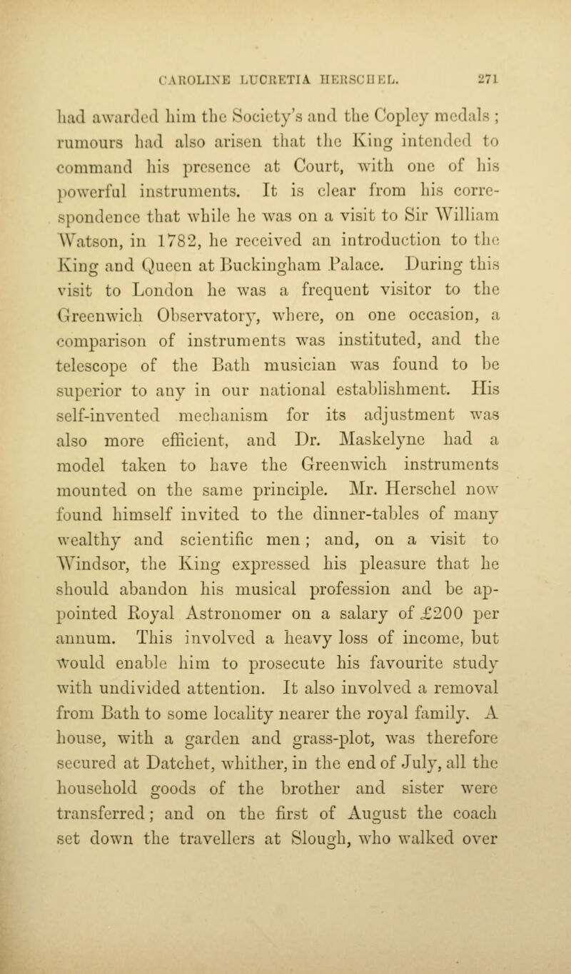 liad awarJcd him the Society's and the Copley medals ; rumours had also arisen that the King intended to command his presence at Court, with one of his powerful instruments. It is clear from his corre- spondence that while he was on a visit to Sir William AVatson, in 1782, he received an introduction to the King and Queen at Buckingham Palace. During this visit to London he was a frequent visitor to the Greenwich Observatory, where, on one occasion, a comparison of instruments was instituted, and the telescope of the Bath musician was found to be superior to any in our national establishment. His self-invented mechanism for its adjustment was also more efficient, and Dr. Maskelyne had a model taken to have the Greenwich instruments mounted on the same principle. Mr. Herschel now found himself invited to the dinner-tables of many wealthy and scientific men; and, on a visit to Windsor, the King expressed his pleasure that he should abandon his musical profession and be aj)- pointed Royal Astronomer on a salary of £200 per annum. This involved a heavy loss of income, but W'ould enable him to prosecute his favourite study with undivided attention. It also involved a removal from Bath to some locality nearer the royal family. A house, with a garden and grass-plot, was therefore secured at Datchet, whither, in the end of July, all the household goods of the brother and sister were transferred; and on the first of August the coach set down the travellers at Slough, who walked over