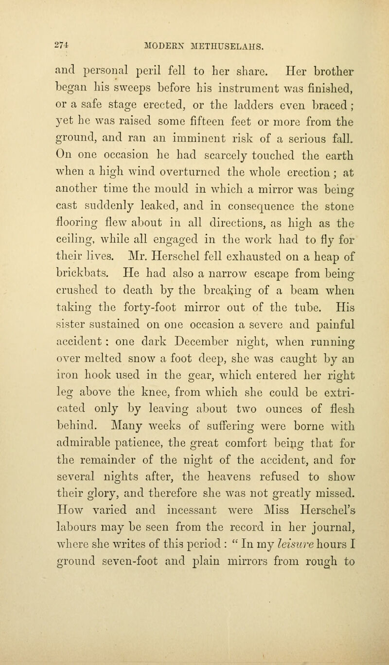 and personal peril fell to her share. Her brother began his sweeps before his instrument was finished, or a safe stage erected, or the ladders even braced ; yet he was raised some fifteen feet or more from the ground, and ran an imminent risk of a serious fall. On one occasion he had scarcely touched the earth when a high wind overturned the whole erection ; at another time the mould in which a mirror was being cast suddenly leaked, and in consequence the stone flooring flew about in all directions, as high as the ceiling, while all engaged in the work had to fly for their lives. Mr. Herschel fell exhausted on a heap of brickbats. He had also a narrow escape from being crushed to death by the breal^ing of a beam when taking the forty-foot mirror out of the tube. His sister sustained on one occasion a severe and painful accident: one dark December night, when running over melted snow a foot deep, she was caught by an iron hook used in the o;ear, which entered her riofht leg above the knee, from which she could be extri- cated only by leaving about tw^o ounces of flesh behind. Many weeks of suflering were borne with admirable patience, the great comfort beipg that for the remainder of the night of the accident, and for several nights after, the heavens refused to show their glory, and therefore she was not greatly missed. How varied and incessant were Miss Herschel's labours may be seen from the record in her journal, where she writes of this period :  In my leisure hours I ground seven-foot and plain mirrors from rough to