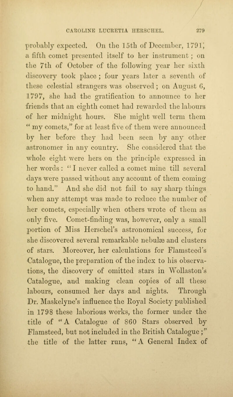 prohably expected. On tlic J 5th of December, 1791' ;i lit til comet presented itself to bcr instrument ; on the 7til of October of the following year her sixth discovery took place ; four years later a seventh of these celestial strangers was observed; on August G, 1797, she had the gratification to announce to her friends that an eiohtli comet had rewarded the labours of her midnight hours. She might well term them ** my comets, for at least five of them were announced by her before they had been seen by any other astronomer in any country. She considered that the whole eight were hers on the principle expressed in her words: ''I never called a comet mine till several <;lays were passed without any account of them coming to hand. And she did not fail to say sharp things when any attempt was made to reduce the number of her comets, especially when others wrote of them as only five. Comet-finding was, however, only a small portion of Miss Herschel's astronomical success, for she discovered several remarkable nebulae and clusters of stars. Moreover, her calculations for Flamsteed's Catalogue, the preparation of the index to his observa- tions, the discovery of omitted stars in AYollaston's Catalogue, and making clean copies of all these labours, consumed her days and nights. Through Dr. Maskelyne's influence the Eoyal Society published in 1798 these laborious works, the former under the title of A Catalogue of 860 Stars observed by Flamsteed, but not included in the British Catalogue ; the title of the latter runs, *'A General Index of