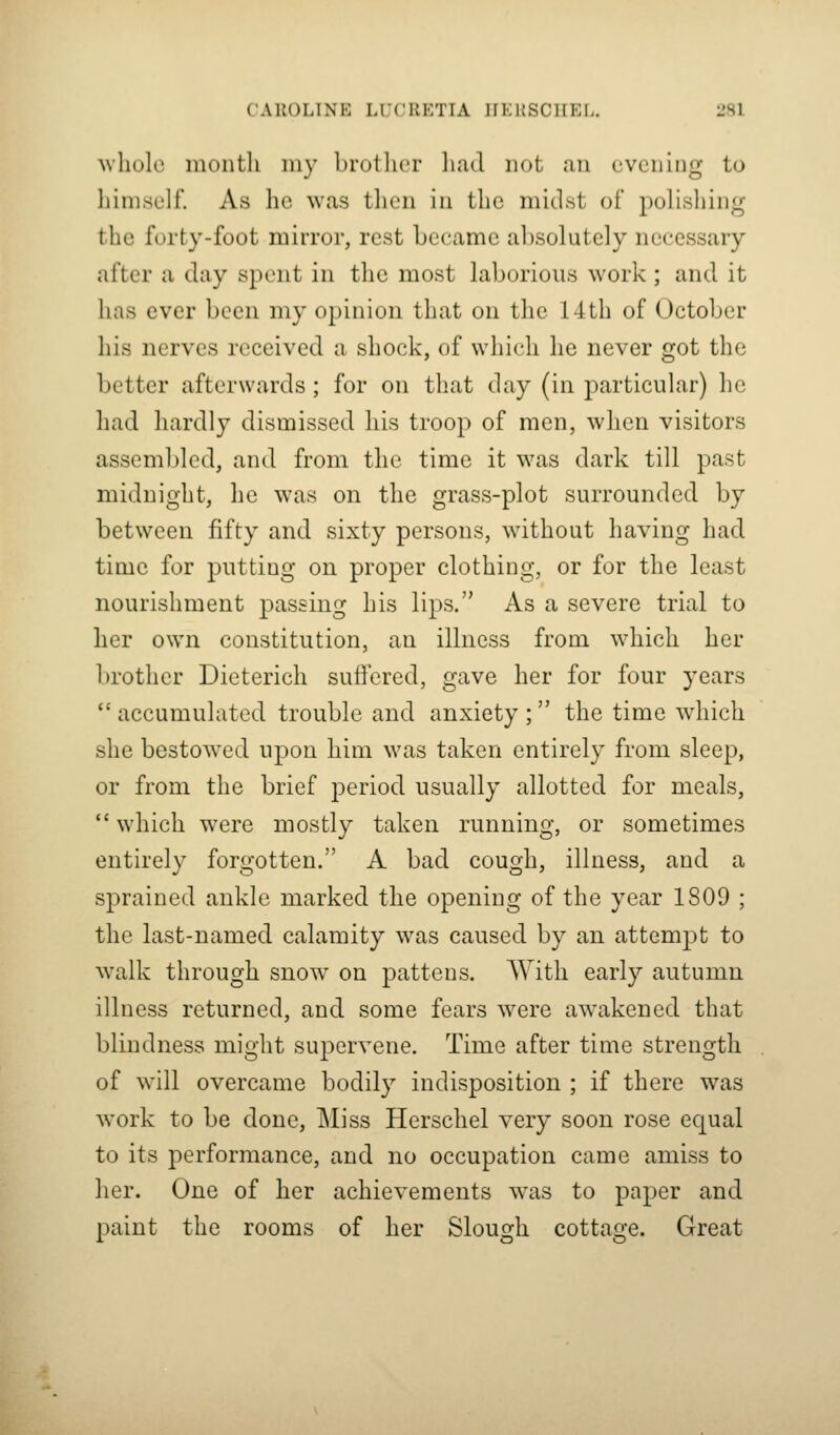 ^vllole montli my brotlicr liad not an evening to himself. As he was tlieii iii the midst of polishing the forty-foot mirror, rest became absolutely necessary after a clay spent in the most laborious work ; and it has ever been my opinion that on the 14th of October his nerves received a shock, of which he never got the better afterwards; for on that day (in particular) he had hardly dismissed his troop of men, when visitors assembled, and from the time it was dark till past midnight, he was on the grass-plot surrounded by between fifty and sixty persons, without having had time for putting on proper clothing, or for the least nourishment passing his lips. As a severe trial to her own constitution, an illness from which her brother Dieterich suffered, gave her for four years  accumulated trouble and anxiety ;  the time which she bestowed upon him was taken entirely from sleep, or from the brief period usually allotted for meals, *' which were mostly taken running, or sometimes entirely forgotten. A bad cough, illness, and a sprained ankle marked the opening of the year 1809 ; the last-named calamity was caused by an attempt to w^alk through snow on pattens. With early autumn illness returned, and some fears were awakened that blindness might supervene. Time after time strength of w^ill overcame bodily indisposition ; if there was work to be done. Miss Herschel very soon rose equal to its performance, and no occupation came amiss to her. One of her achievements w^as to paper and paint the rooms of her Slough cottage. Great