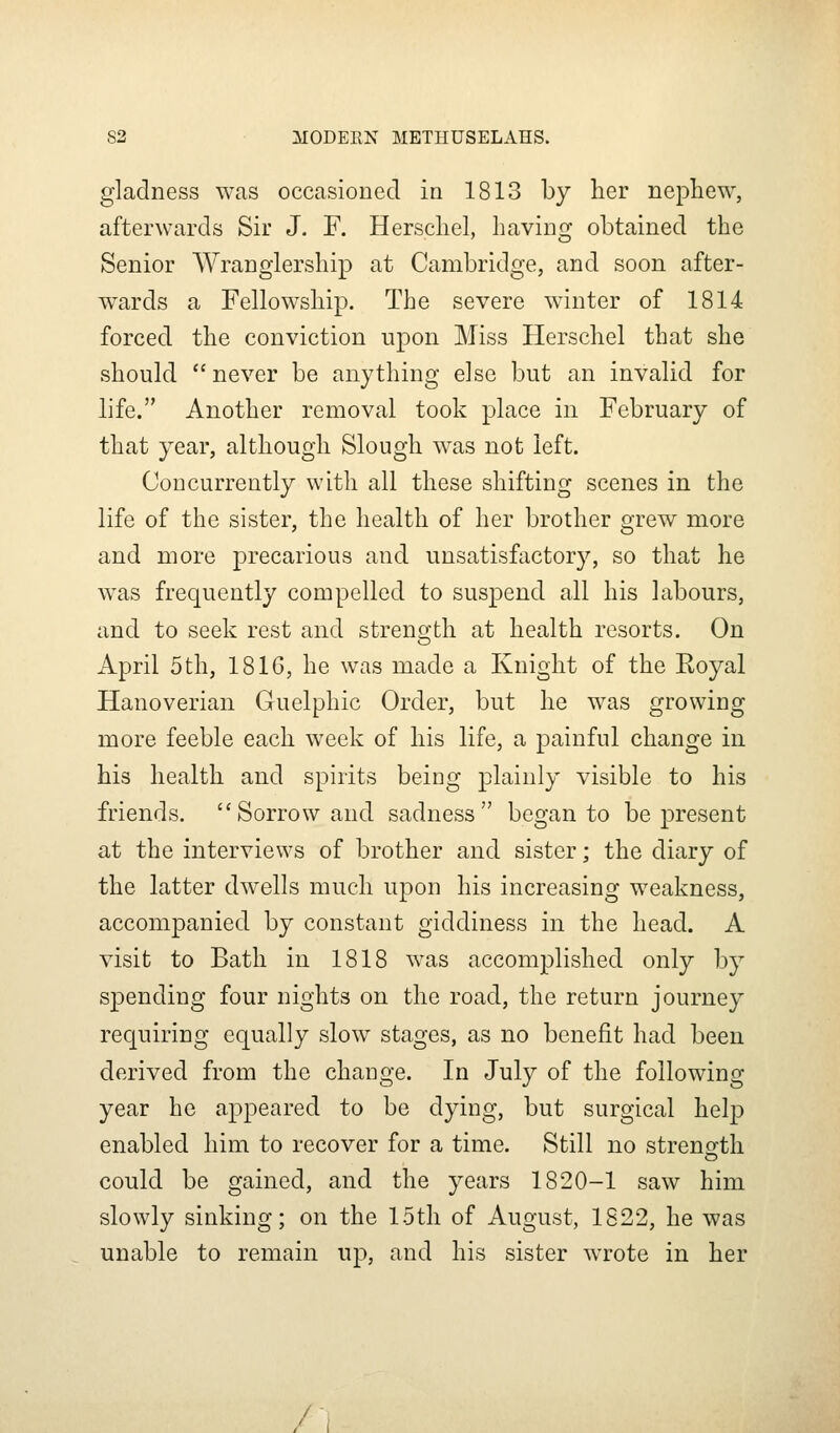 gladness was occasioned in 1813 by her nepLew, afterwards Sir J. F. Herscliel, having obtained the Senior Wranglership at Cambridge, and soon after- wards a Fellowship. The severe winter of 1814 forced the conviction upon Miss Herschel that she should  never be anything else but an invalid for life. Another removal took place in February of that year, although Slough was not left. Concurrently with all these shifting scenes in the life of the sister, the health of her brother grew more and more precarious and unsatisfactory, so that he was frequently compelled to suspend all his labours, and to seek rest and strength at health resorts. On April 5th, 1816, he was made a Knight of the Koyal Hanoverian Guelphic Order, but he was growing more feeble each week of his life, a painful change in his health and spirits being plainly visible to his friends. Sorrow and sadness began to be present at the interviews of brother and sister; the diary of the latter dwells much upon his increasing weakness, accompanied by constant giddiness in the head. A visit to Bath in 1818 was accomplished only by spending four nights on the road, the return journey requiring equally slow stages, as no benefit had been derived from the change. In July of the following year he appeared to be dying, but surgical help enabled him to recover for a time. Still no strength could be gained, and the years 1820-1 saw him slowly sinking; on the loth of August, 1822, he was unable to remain up, and his sister wrote in her