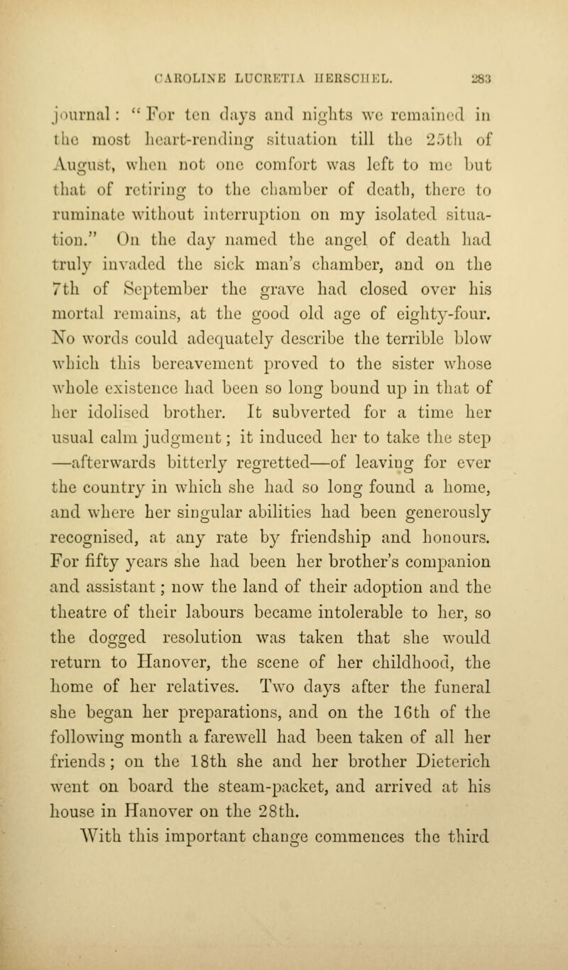 j')urnal :  For ten days and nights W(3 rcmahu'd in the most lieart-rending situation till the 2.jth of Aii2fust, whon not one comfort was left to me hut that of retiring to the chamber of death, there to ruminate without interruption on my isolated situa- tion. On the day named the angel of death liad truly invaded the sick man's chamber, and on the 7th of September the grave had closed over his mortal remains, at the good old age of eighty-four. No words could adequately describe the terrible blow which this bereavement proved to the sister whose whole existence had been so long bound up in that of her idolised brother. It subverted for a time her usual calm judgment; it induced her to take the step —afterwards bitterly regretted—of leaving for ever the country in which she had so long found a home, and where her singular abilities had been generously recognised, at any rate by friendship and honours. For fifty years she had been her brother's companion and assistant; now the land of their adoption and the theatre of their labours became intolerable to her, so the dogged resolution was taken that she would return to Hanover, the scene of her childhood, the home of her relatives. Two days after the funeral she began her preparations, and on the IGth of the following month a farewell had been taken of all her friends; on the 18th she and her brother Dieterich went on board the steam-packet, and arrived at his house in Hanover on the 28 th. With this important change commences the third