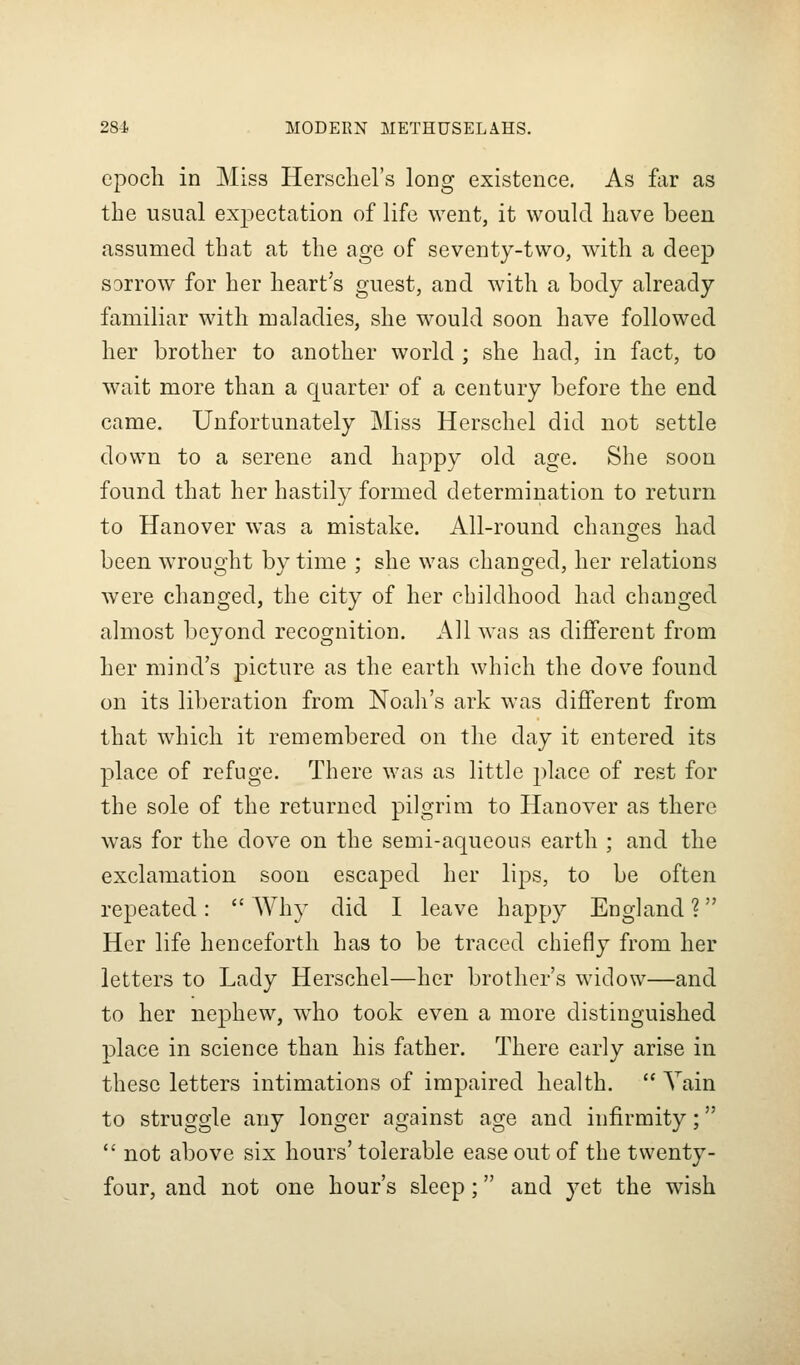 epocli in Miss Herscliel's long existence. As flir as the usual exjiectation of life went, it would have been assumed that at the age of seventy-two, with a deep sorrow for her heart's guest, and with a body already familiar with maladies, she would soon have followed her brother to another world ; she had, in fact, to wait more than a quarter of a century before the end came. Unfortunately Miss Herschel did not settle down to a serene and happy old age. She soon found that her hastily formed determination to return to Hanover was a mistake. All-round chancres had been wrought by time ; she was changed, her relations were changed, the city of her childhood had changed almost beyond recognition. All was as different from her mind's picture as the earth which the dove found on its liberation from Noah's ark was different from that which it remembered on the day it entered its place of refuge. There was as little place of rest for the sole of the returned pilgrim to Hanover as there was for the dove on the semi-aqueous earth ; and the exclamation soon escaped her lips, to be often repeated:  Why did I leave happy England ? Her life henceforth has to be traced chiefly from her letters to Lady Herschel—her brother's widow—and to her nephew, wdio took even a more distinguished place in science than his father. There early arise in these letters intimations of impaired health.  Yain to struggle any longer against age and infirmity;  not above six hours' tolerable ease out of the twenty- four, and not one hour's sleep; and yet the wish