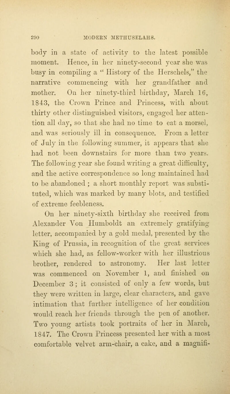 body in a state of activity to the latest possible moment. Hence, in her ninety-second year she was busy in compiling a  History of the Herschels, the narrative commencino; with her o-randfather and mother. On her ninety-third birthda}, March 16, 1843, the Crown Prince and Princess, with about thirty other distinguished visitors, engaged her atten- tion all day, so that she had no time to eat a morsel, and was seriously ill in consequence. From a letter of July in the following summer, it appears that she had not been downstairs for more than two years. The following; vear she found writins; a o-reat difhcultv, and the active correspondence so long maintained had to be abandoned ; a short monthly report w^as substi- tuted, which was marked by many blots, and testified of extreme feebleness. On her ninety-sixth birthday she received from Alexander Von Humboldt an extremely gratifying letter, accompanied by a gold medal, presented by the King of Prussia, in recognition of the great services which she had, as fellow-worker with her illustrious brother, rendered to astronomy. Her last letter was commenced on November 1, and finished on December 3 ; it consisted of only a few words, but they were written in large, clear characters, and gave intimation that further intelligence of her condition would reach her friends through the pen of another. Two young artists took portraits of her in March, 1847. The Crown Princess presented her with a most comfortable velvet arm-chair, a cake, and a magnifi-