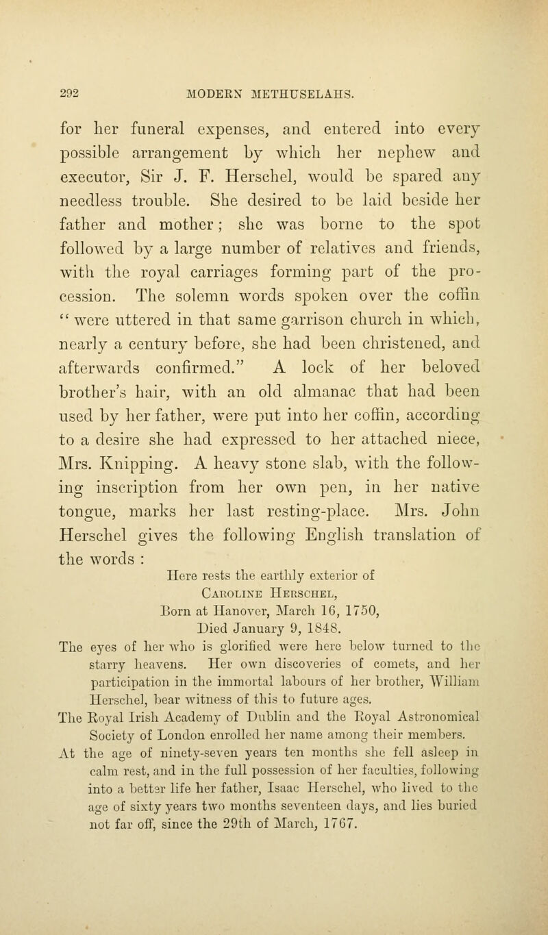 for her funeral expenses, and entered into every possible arrangement by wliicli her nephew and executor, Sir J. F. Herschel, would be spared any needless trouble. She desired to be laid beside her father and mother; she was borne to the spot followed by a large number of relatives and friends, with the royal carriages forming part of the pro- cession. The solemn words spoken over the coffin  were uttered in that same garrison church in which, nearly a century before, she had been christened, and afterwards confirmed. A lock of her beloved brother's hair, with an old almanac that had been used by her father, were put into her coffin, according to a desire she had expressed to her attached niece, Mrs. Knipping. A heavy stone slab, with the follow- ing inscription from her own pen, in her native tongue, marks her last resting-place. Mrs. John Herschel gives the following English translation of the words : Here rests tlie earthly exterior of Caroline Herschel, Born at Hanover, March 16, 1750, Died January 9, 1848. The eyes of her who is glorified were here below turned to the starry heavens. Her own discoveries of comets, and her participation in the immortal labours of her brother, William Herschel, bear witness of this to future ages. The Royal Irish Academy of Dublin and the Royal Astronomical Society of London enrolled her name among their members. At the age of ninety-seven years ten months she fell asleep in calm rest, and in the full possession of her faculties, following into a better life her father, Isaac Herschel, who lived to the age of sixty years two months seventeen days, and lies buried not far off, since the 29th of March, 17G7.