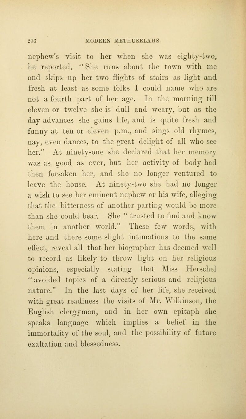 nephew's visit to lier \vheu she was eighty-two, he reported,  She runs about the town with me and skips up her two flights of stairs as light and fresh at least as some folks I could name who are not a fourth part of her age. In the morning till eleven or twelve she is dull and weary, but as the day advances she gains life, and is quite fresh and fanny at ten or eleven p.m., and sings old rhymes, nay, even dances, to the great delight of all who see her. At ninety-one she declared that her memory was as good as ever, but her activity of body had then forsaken her, and she no longer ventured to leave the house. At ninety-two she had no longer a wish to see her eminent nephew or his wife, alleging that the bitterness of another parting would be more than she could bear. She  trusted to find and know them in another world. These few words, with here and there some slio-ht intimations to the same eflfect, reveal all that her biographer has deemed well to record as likely to throw light en her religious opinions, especially stating that Miss Herschel  avoided topics of a directly serious and religious nature. In the last days of her life, she received wuth great readiness the visits of Mi: Wilkinson, the English clergyman, and in her own epitaph she speaks language which implies a belief in the immortality of the soul, and the possibility of future exaltation and blessedness.