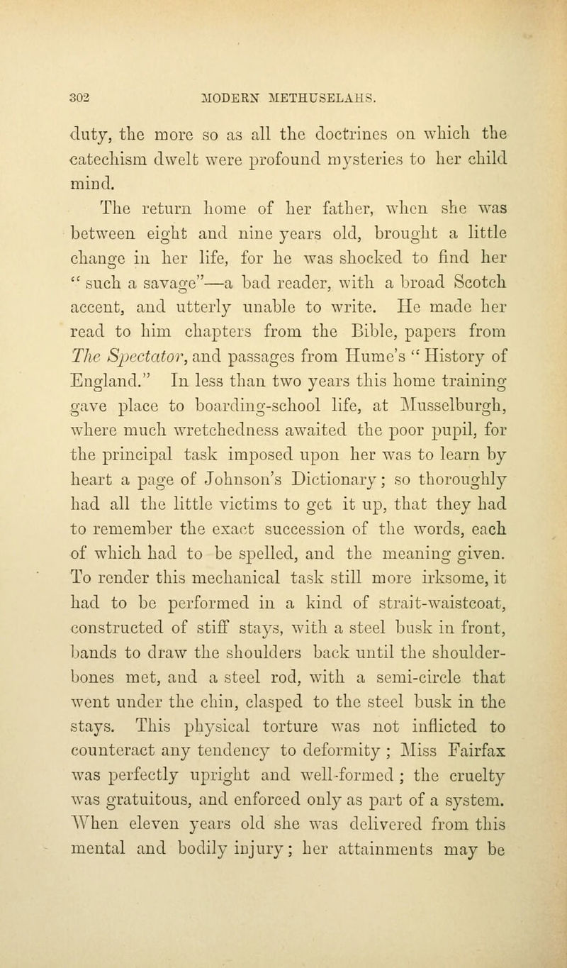 duty, the more so as call the doctrines on which the catechism dwelt were profound mysteries to her child mind. The return home of her father, when she was between eight and nine years old, brought a little change in her life, for he was shocked to find her  such a savao-e—a bad reader, with a broad Scotch accent, and utterly unable to write. He made her read to him chapters from the Bible, papers from The Spectator, and passages from Hume's  History of England. In less than two years this home training- gave place to boarding-school life, at Musselburgh, where much wretchedness awaited the poor pupil, for the principal task imposed upon her w\as to learn by heart a page of Johnson's Dictionary; so thoroughly had all the little victims to get it up, that they had to remember the exact succession of the words, each of which had to be spelled, and the meaning given. To render this mechanical task still more irksome, it had to be performed in a kind of strait-waistcoat, constructed of stiff stays, with a steel busk in front, bands to draw the shoulders back until the shoulder- bones met, and a steel rod, with a semi-circle that went under the chin, clasped to the steel busk in the stays. This physical torture was not inflicted to counteract any tendency to deformity ; Miss Fairfax w^as perfectly upright and w^ell-formed ; the cruelty was gratuitous, and enforced only as part of a system. When eleven years old she was delivered from this mental and bodily injury; her attainments may be