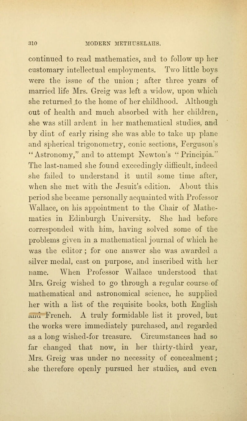 continued to read mathematics, and to follow up her customary intellectual employments. Two little boys were the issue of the union ; after three years of married life Mrs. Greig was left a widow, upon which she returned to the home of her childhood. Although out of health and much absorbed with her children, she was still ardent in her mathematical studies, and by dint of early rising she was able to take up plane and spherical trigonometry, conic sections, Ferguson's Astronomy, and to attempt Newton's Principia. The last-named she found exceedingly difficult, indeed she failed to understand it until some time after, when she met with the Jesuit's edition. About this period she became personally acquainted with Professor Wallace, on his appointment to the Chair of Mathe- matics in Edinburgh University. She had before corresponded with him, having solved some of the problems given in a mathematical journal of which he was the editor ; for one answer she was awarded a silver medal, cast on purpose, and inscribed with her name. AVhen Professor Wallace understood that Mrs. Greio; wished to go throuoh a res^ular course of mathematical and astronomical science, he supplied her with a list of the requisite books, both English itud French. A truly formidable list it proved, but the works w^ere immediately purchased, and regarded as a loDoj wished-for treasure. Circumstances had so far changed that now, in her thirty-third year, Mrs, Greig was under no necessity of concealment; she therefore openly pursued her studies, and even