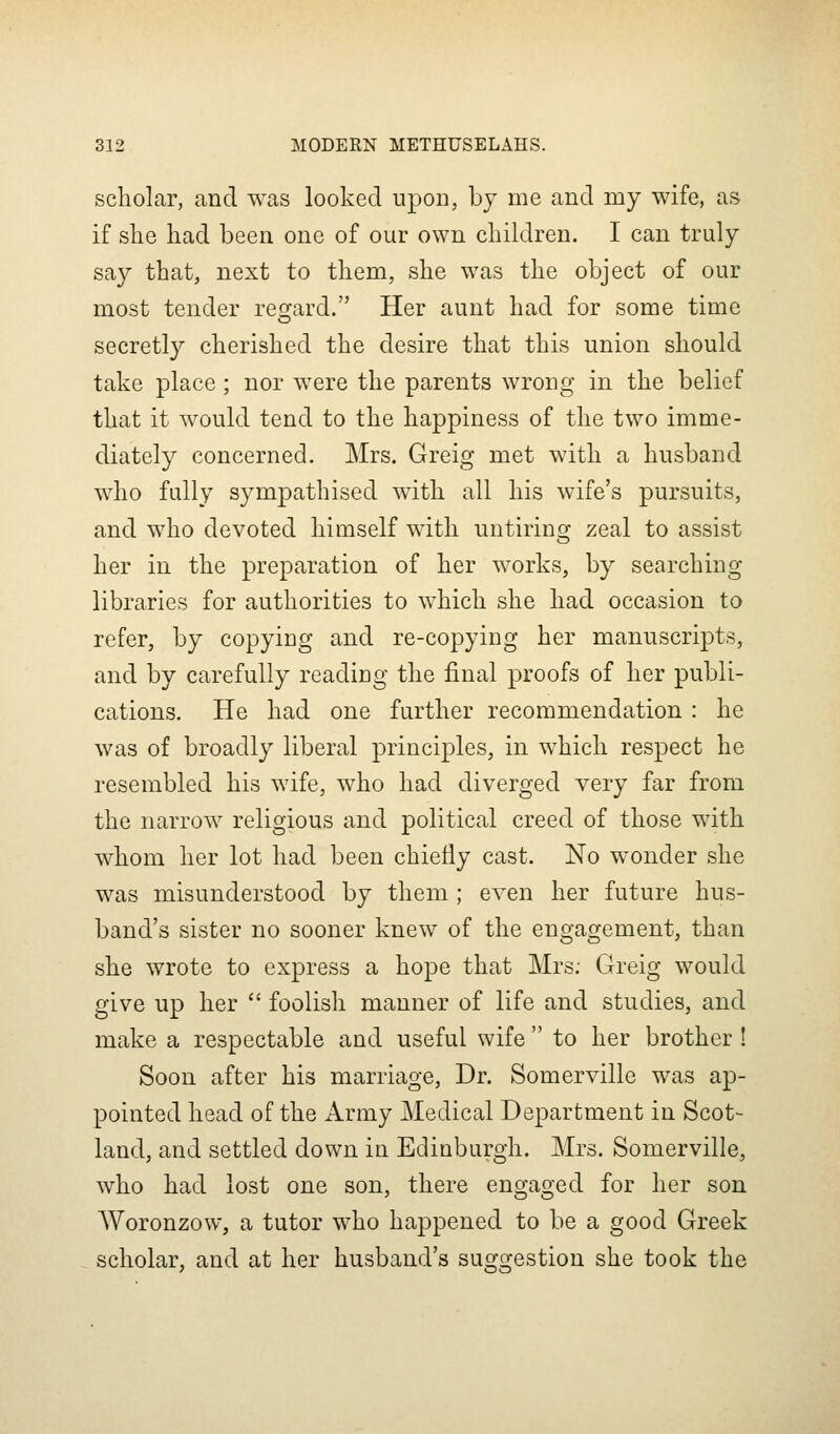 scholar, and was looked upon, by me and my wife, as if slie had been one of our own cliildren. I can truly say that, next to them, she was the object of our most tender resi:ard. Her aunt had for some time secretly cherished the desire that this union should take place; nor were the parents wrong in the belief that it would tend to the happiness of the two imme- diately concerned. Mrs. Greig met with a husband who fully sympathised with all his wife's pursuits, and who devoted himself with untiring zeal to assist her in the preparation of her works, by searching libraries for authorities to which she had occasion to refer, by copying and re-copying her manuscripts, and by carefully reading the final proofs of her publi- cations. He had one further recommendation : he was of broadly liberal principles, in which respect he resembled his wife, who had diverged very far from the narrow religious and political creed of those with whom her lot had been chiefly cast. No wonder she was misunderstood by them ; even her future hus- band's sister no sooner knew of the engagement, than she wrote to express a hope that Mrs; Greig would give up her  foolish manner of life and studies, and make a respectable and useful wife  to her brother ! Soon after his marriage, Dr. Somerville was ap- pointed head of the Army Medical Department in Scot- land, and settled down in Edinburgh. Mrs. Somerville, who had lost one son, there engaged for her son Woronzow, a tutor who happened to be a good Greek scholar, and at her husband's suggestion she took the