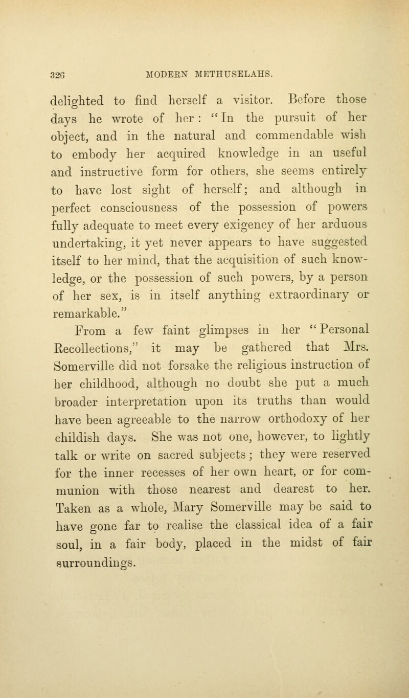 delic^htecl to find herself a visitor. Before those o days he wrote of lier :  In the pursuit of her object, and in the natural and commendable wish to embody her acquired knowledge in an useful and instructive form for others, she seems entirely to have lost sight of herself; and although in perfect consciousness of the possession of powers fully adequate to meet every exigency of ber arduous undertaking, it yet never appears to have suggested itself to her mind, that the acquisition of such know- ledge, or the possession of such powers, by a person of her sex, is in itself anything extraordinary or remarkable. From a few faint glimpses in her ''Personal Recollections, it may be gathered that Mrs. Somerville did not forsake the religious instruction of her childhood, although no doubt she put a much, broader interpretation upon its truths than would have been agreeable to the narrow orthodoxy of her childish days. She was not one, however, to lightly talk or write on sacred subjects; they were reserved for the inner recesses of her own heart, or for com- munion with those nearest and dearest to her. Taken as a whole, Mary Somerville may be said to have gone far to realise the classical idea of a fair soul, in a fair body, placed in the midst of fair surroundings.