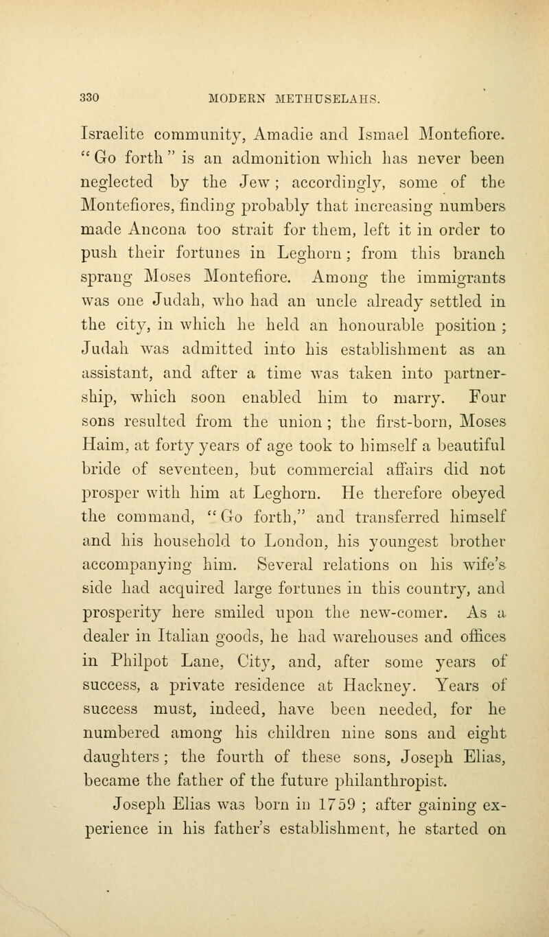 Israelite community, Amadie and Ismael Montefiore.  Go forth  is an admonition which has never been neglected by the Jew; accordingly, some of the Montefiores, finding probably that increasing numbers made Ancona too strait for them, left it in order to push their fortunes in Leghorn; from this branch sprang Moses Montefiore. Among the immigrants was one Judah, who had an uncle already settled in the city, in which he held an honourable position ; Judah was admitted into his establishment as an assistant, and after a time was taken into partner- ship, which soon enabled him to marry. Four sons resulted from the union ; the first-born, Moses Haim, at forty years of age took to himself a beautiful bride of seventeen, but commercial affairs did not prosper with him at Leghorn. He therefore obeyed the command, Go forth, and transferred himself and his household to London, his youngest brother accompanying him. Several relations on his wife's side had acquired large fortunes in this country, and prosperity here smiled upon the new-comer. As a dealer in Italian goods, he had warehouses and offices in Philpot Lane, City, and, after some years of success, a private residence at Hackney. Years of success must, indeed, have been needed, for he numbered among his children nine sons and eight daughters; the fourth of these sons, Joseph Elias, became the father of the future philanthropist. Joseph Elias was born iu 1759 ; after gaining ex- perience in his father's establishment, he started on