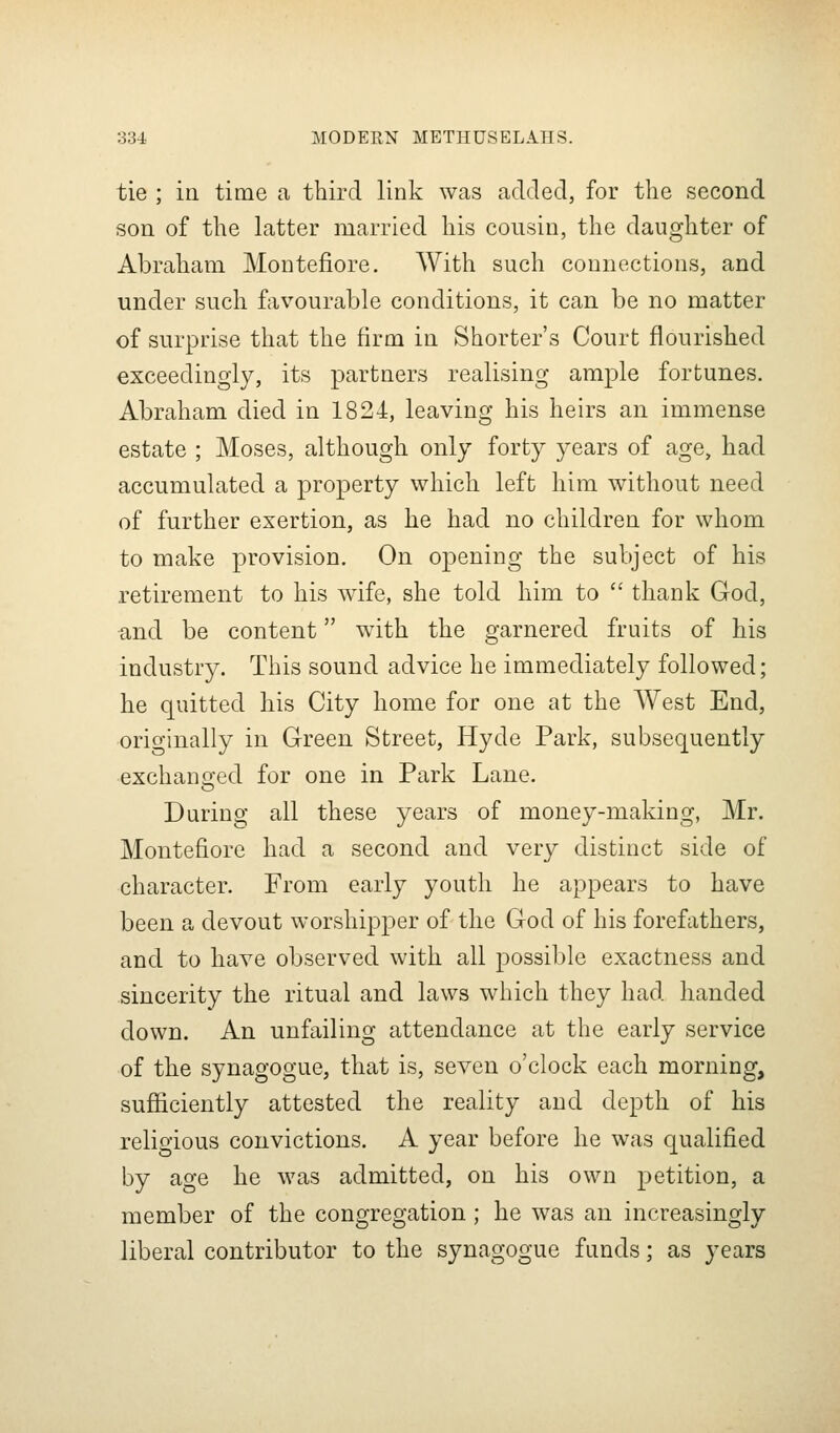 tie ; in time a third link was added, for the second son of the latter married his cousin, the daughter of Abraham Montefiore. With such connections, and under such favourable conditions, it can be no matter of surprise that the firm in Shorter's Court flourished exceedingly, its partners realising ample fortunes. Abraham died in 1824, leaving his heirs an immense estate ; Moses, although only forty years of age, had accumulated a property which left him without need of further exertion, as he had no children for whom to make provision. On opening the subject of his retirement to his wife, she told him to  thank God, and be content with the garnered fruits of his industry. This sound advice he immediately followed; he quitted his City home for one at the West End, orio-inally in Green Street, Hyde Park, subsequently exchaneced for one in Park Lane. During all these years of money-making, Mr. Montefiore had a second and very distinct side of character. From early youth he appears to have been a devout worshipper of the God of his forefathers, and to have observed with all possible exactness and sincerity the ritual and laws which they had handed down. An unfailing attendance at the early service of the synagogue, that is, seven o'clock each morning, sufficiently attested the reality and depth of his religious convictions. A year before he was qualified by age he was admitted, on his own petition, a member of the congregation ; he was an increasingly liberal contributor to the synagogue funds; as years