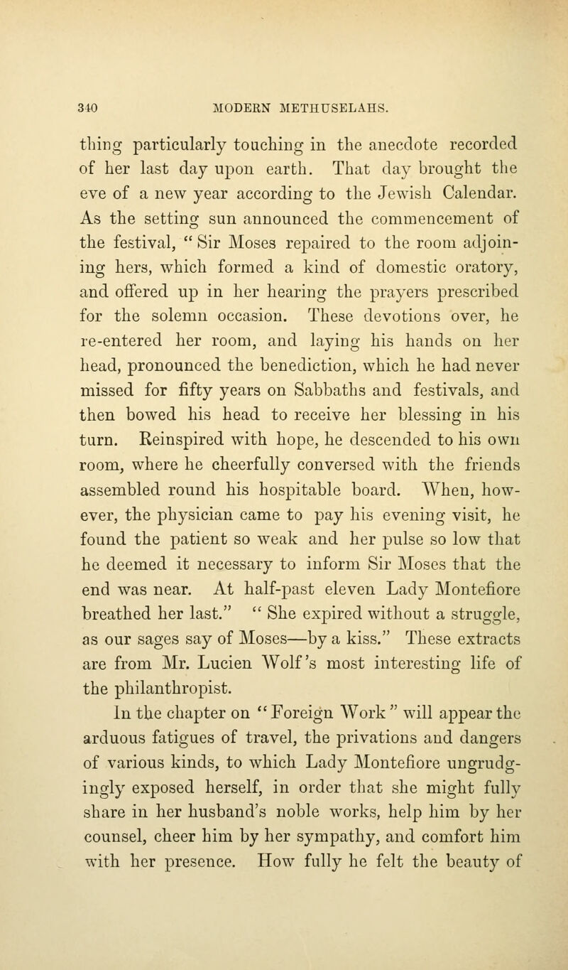 thing particularly touchiDg in the anecdote recorded of her last day upon earth. That day brought the eve of a new year according to the Jewish Calendar. As the setting sun announced the commencement of the festival,  Sir Moses repaired to the room adjoin- ing hers, which formed a kind of domestic oratory, and offered up in her hearing the prayers prescribed for the solemn occasion. These devotions over, he re-entered her room, and laying his hands on her head, pronounced the benediction, which he had never missed for fifty years on Sabbaths and festivals, and then bowed his head to receive her blessing in his turn. Reinspired with hope, he descended to his own room, where he cheerfully conversed with the friends assembled round his hospitable board. When, how- ever, the physician came to pay his evening visit, he found the patient so weak and her pulse so low that he deemed it necessary to inform Sir Moses that the end was near. At half-past eleven Lady Montefiore breathed her last.  She expired without a struggle, as our sages say of Moses—by a kiss. These extracts are from Mr. Lucien Wolf's most interesting life of the philanthropist. In the chapter on  Foreign Work  will appear the arduous fatigues of travel, the privations and dangers of various kinds, to which Lady Montefiore ungrudg- ingly exposed herself, in order that she might fully share in her husband's noble works, help him by her counsel, cheer him by her sympathy, and comfort him with her presence. How fully he felt the beauty of