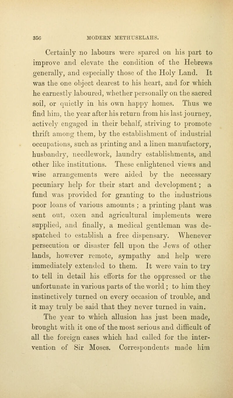 Certainly no labours were spared on his part to improve and elevate the condition of the Hebrews generally, and especially those of the Holy Land. It was the one object dearest to his heart, and for which he earnestly laboured, whether personally on the sacred soil, or quietly in his own happy homes. Thus we find him, the year after his return from his last journey^ actively engaged in their behalf, striving to promote thrift among them, by the establishment of industrial occupations, such as printing and a linen manufactory, husbandry, needlework, laundry establishments, and other like institutions. These enlightened views and wise arrangements were aided by the necessary pecuniary help for their start and development; at fund was provided for granting to the industrious poor loans of various amounts ; a printing plant was sent out, oxen and agricultural implements were supplied, and finally, a medical gentleman was de- spatched to establish a free dispensary. Whenever persecution or disaster fell upon the Jews of other lands, however remote, sympathy and help were immediately extended to them. It were vain to try to tell in detail his efi'orts for the oppressed or the unfortunate in various parts of the world ; to him they instinctively turned on every occasion of trouble, and it may truly be said that they never turned in vain. The year to which allusion has just been made, brought with it one of the most serious and diflScult of all the foreio;n cases which had called for the inter- vention of Sir Moses. Correspondents made him