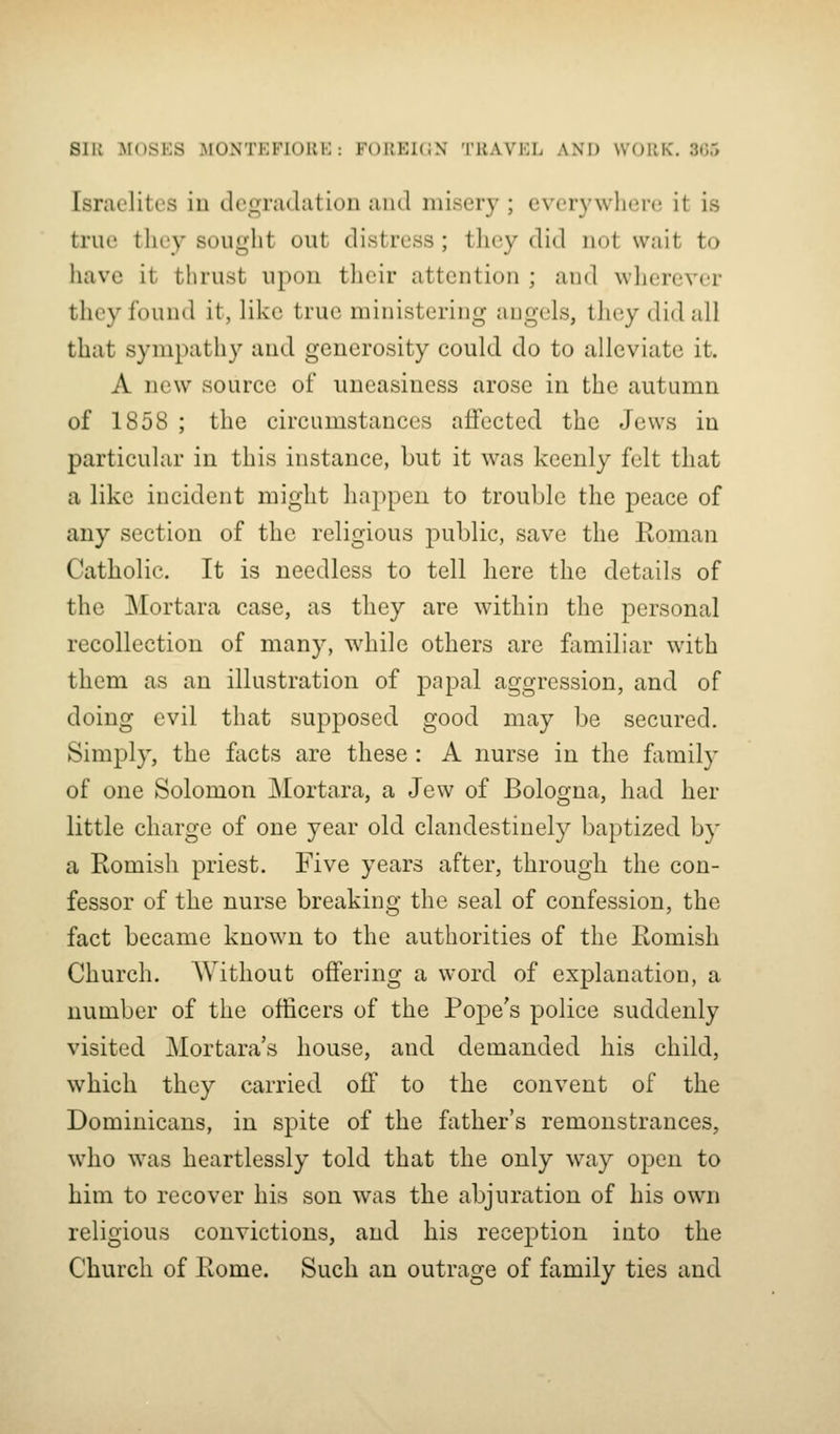 Israelites in degradation and misery ; everywhere it is true tliey sought out distress ; tliey did not wait to have it tlirust upon their attention ; and wlierever they found it, like true ministering angels, they did all that sympathy and generosity could do to alleviate it. A new source of uneasiness arose in the autumn of 1858 ; the circumstances aflfected the Jews in particular in this instance, but it was keenly felt that a like incident might happen to trouble the peace of any section of the religious public, save the Koman Catholic. It is needless to tell here the details of the JMortara case, as they are within the personal recollection of many, while others are familiar with them as an illustration of papal aggression, and of doing evil that supposed good may be secured. Simply, the facts are these: A nurse in the family of one Solomon Mortara, a Jew of Bologna, had her little charge of one year old clandestinely baptized by a Romish priest. Five years after, through the con- fessor of the nurse breaking the seal of confession, the fact became known to the authorities of the Romish Church. Without ofifering a word of explanation, a number of the officers of the Pope's police suddenly visited Mortara's house, and demanded his child, which they carried off to the convent of the Dominicans, in spite of the father's remonstrances, who was heartlessly told that the only way open to him to recover his son was the abjuration of his own religious convictions, and his reception into the Church of Rome. Such an outrage of family ties and