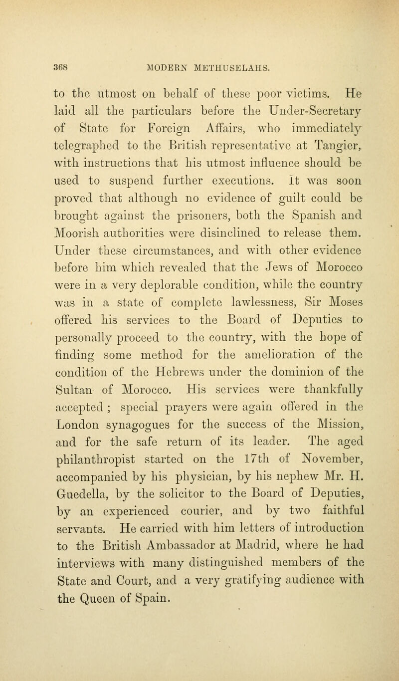 to the utmost on behalf of these poor victims. He laid all the particulars before the Under-Secretary of State for Foreign Affairs, who immediately telegraphed to the British representative at Tangier^ with instructions that his utmost influence should be used to suspend further executions, it was soon proved that although no evidence of guilt could be brought against the prisoners, both the Spanish and Moorish authorities were disinclined to release them. Under these circumstances, and with other evidence before him which revealed that the Jews of Morocco were in a very deplorable condition, while the country was in a state of complete lawlessness, Sir Moses offered his services to the Board of Deputies to personally proceed to the country, with the hope of finding some method for the amelioration of the condition of the Hebrews under the dominion of the Sultan of Morocco. His services were thankfully accepted ; sj^ecial prayers were again offered in the London synagogues for the success of the Mission, and for the safe return of its leader. The aged philanthropist started on the 17th of November, accompanied by his physician, by his nephew Mr. H. Guedella, by the solicitor to the Board of Deputies, by an experienced courier, and by two faithful servants. He carried with him letters of introduction to the British Ambassador at Madrid, where he had interviews with many distinguished members of the State and Court, and a very gratifying audience with the Queen of Spain.