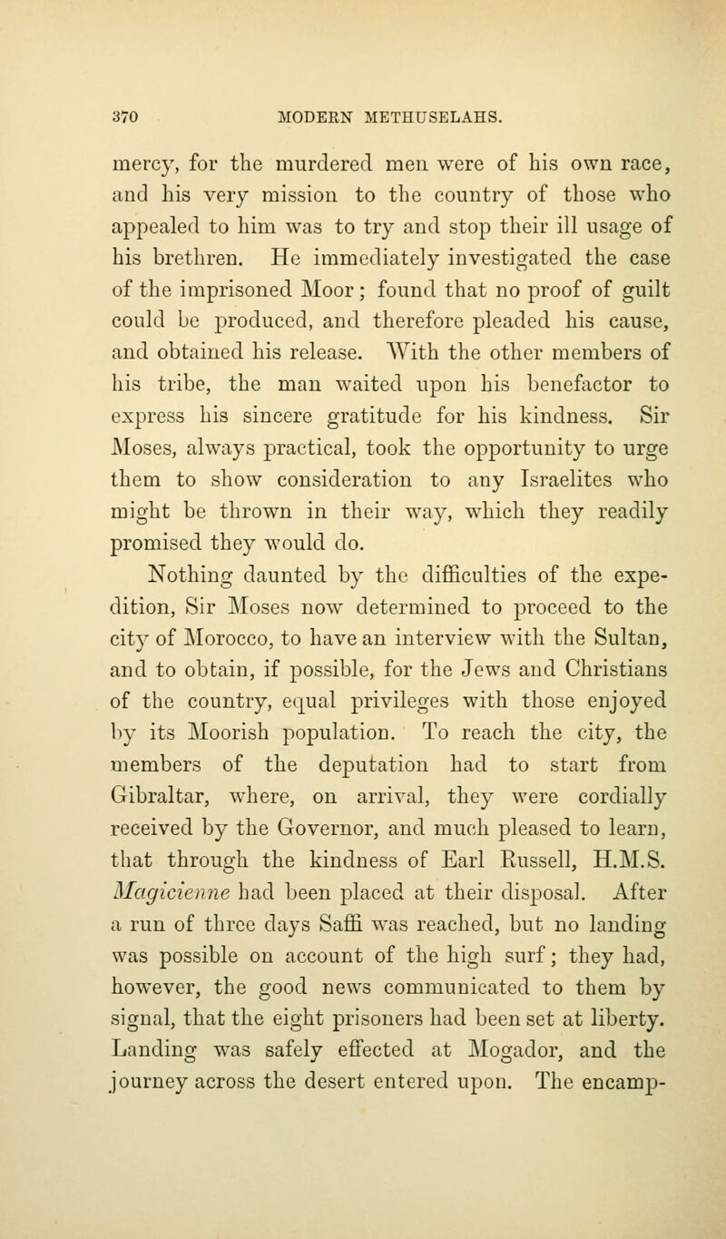 mercy, for tlie murdered men were of his own race, and his very mission to the country of those who appealed to him was to try and stop their ill usage of his brethren. He immediately investigated the case of the imprisoned Moor; found that no proof of guilt could be produced, and therefore pleaded his cause, and obtained his release. AVith the other members of his tribe, the man waited upon his benefactor to express his sincere gratitude for his kindness. Sir Moses, always practical, took the opportunity to urge them to show consideration to any Israelites who might be thrown in their way, which they readily promised they would do. Nothing daunted by the difficulties of the expe- dition, Sir Moses now determined to proceed to the city of Morocco, to have an interview with the Sultan, and to obtain, if possible, for the Jews and Christians of the country, equal privileges with those enjoyed by its Moorish population. To reach the city, the members of the deputation had to start from Gibraltar, where, on arrival, they were cordially received by the Governor, and much pleased to learn, that through the kindness of Earl Russell, H.M.S. Magicienne had been placed at their disposal. After a run of three days Saffi was reached, but no landing was possible on account of the high surf; they had, however, the good news communicated to them by signal, that the eight prisoners had been set at liberty. Landing was safely eflfected at Mogador, and the journey across the desert entered upon. The encamp-