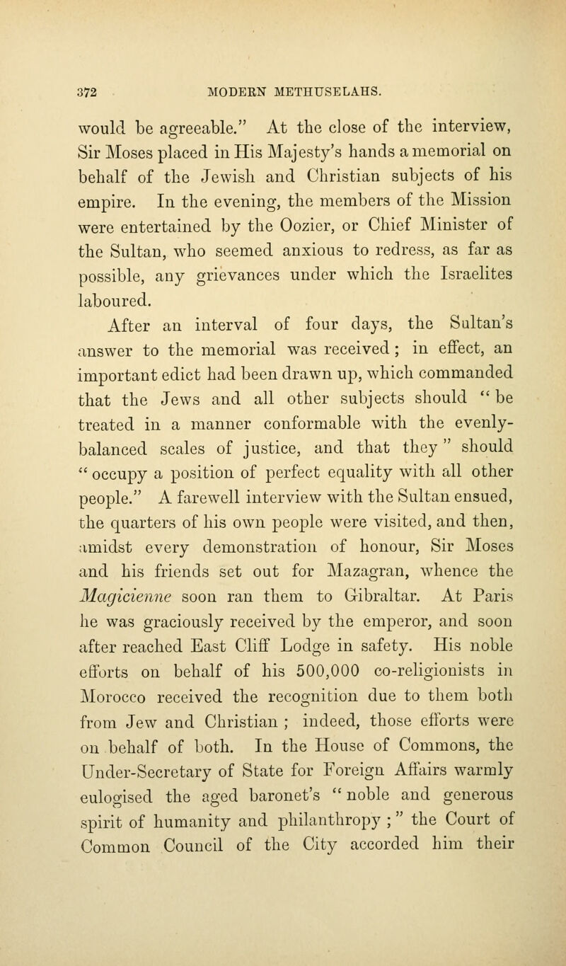 would be agreeable. At the close of the interview, Sir Moses placed in His Majesty's hands a memorial on behalf of the Jewish and Christian subjects of his empire. In the evening, the members of the Mission were entertained by the Oozicr, or Chief Minister of the Sultan, who seemed anxious to redress, as far as possible, any grievances under which the Israelites laboured. After an interval of four days, the Sultan's answer to the memorial was received; in efifect, an important edict had been drawn up, which commanded that the Jews and all other subjects should  be treated in a manner conformable with the evenly- balanced scales of justice, and that they  should  occupy a position of perfect equality with all other people. A farewell interview with the Sultan ensued, the quarters of his own people were visited, and then, amidst every demonstration of honour. Sir Moses and his friends set out for Mazagran, whence the Magicienne soon ran them to Gibraltar. At Paris he was graciously received by the emperor, and soon after reached East Cliff Lodge in safety. His noble efforts on behalf of his 500,000 co-religionists in Morocco received the recognition due to them both from Jew and Christian ; indeed, those efforts were on behalf of both. In the House of Commons, the Under-Secretary of State for Foreign Affairs warmly eulogised the aged baronet's  noble and generous spirit of humanity and philanthropy ; the Court of Common Council of the City accorded him their