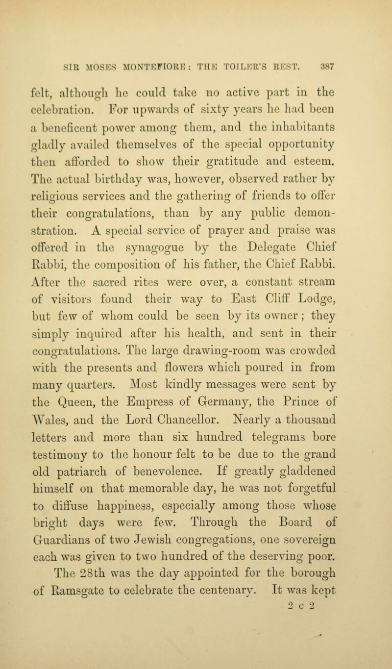 felt, altliougli lie could take no active part in the celebration. For upwards of sixty years he had been a beneficent power among them, and the inhabitants gladly availed themselves of the special opportunity then afforded to show their gratitude and esteem. The actual birthday was, however, observed rather by reliirious services and the gatherinsf of friends to offer their congratulations, than by any public demon- stration. A special service of prayer and praise was offered in the synagogue by the Delegate Chief Rabbi, the composition of his father, the Chief Rabbi. After the sacred rites were over, a constant stream of visitors found their way to East Cliff Lodge, but few of whom could be seen by its owner ; they simply inquired after his health, and sent in their conoratulations. The large drawino'-room was crowded with the presents and flowers which poured in from many quarters. Most kindly messages were sent by the Queen, the Empress of Germany, the Prince of Wales, and the Lord Chancellor. Nearly a thousand letters and more than six hundred telegrams bore testimony to the honour felt to be due to the grand old patriarch of benevolence. If greatly gladdened himself on that memorable day, he was not forgetful to diffuse happiness, especially among those Avhose bright days were few. Through the Board of Guardians of two Jewish congregations, one sovereign each was given to two hundred of the deserving poor. The 28 th was the day appointed for the borough of Ramsgate to celebrate the centenary. It was kept 2 c 2