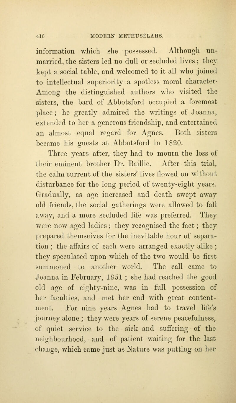 information which she possessed. Although un- married, the sisters led no dull or secluded lives; they kept a social table, and welcomed to it all who joined to intellectual superiority a spotless moral character- Among the distinguished authors who visited the sisters, the bard of Abbotsford occupied a foremost place; he greatly admired the waitings of Joanna, extended to her a generous friendship, and entertained an almost equal regard for Agnes. Both sisters became his guests at Abbotsford in 1820. Three years after, they had to mourn the loss of their eminent brother Dr. Baillie. After this trial, the calm current of the sisters' lives flowed on without disturbance for the long period of twenty-eight years. Gradually, as age increased and death swept away old friends, the social gatherings were allowed to fall away, and a more secluded life was preferred. They w^ere now aged ladies ; they recognised the fact; they prepared themselves for the inevitable hour of separa- tion ; the affairs of each were arranged exactly alike; they speculated upon which of the two would be first summoned to another world. The call came to Joanna in February, 1851 ; she had reached the good old age of eighty-nine, was in full possession of her faculties, and met her end with great content- ment. For nine years Agnes had to travel life's journey alone ; they were years of serene peacefulness, of quiet service to the sick and suflfering of the neighbourhood, and of patient waiting for the last change, which came just as Nature was putting on her