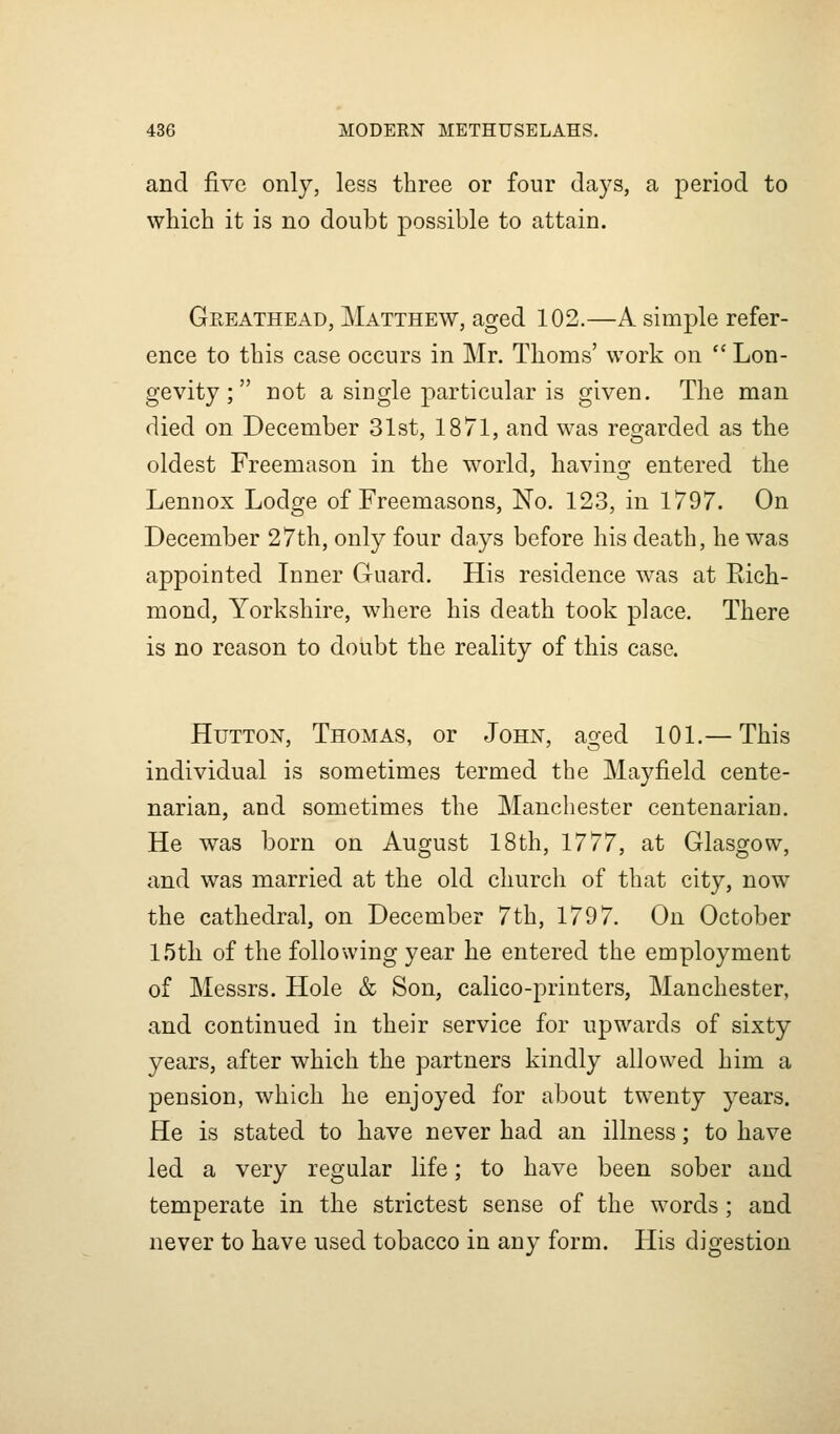 and five only, less three or four days, a period to which it is no doubt possible to attain. Greathead, Matthew, aged 102.—A simple refer- ence to this case occurs in Mr. Thorns' work on  Lon- gevity ;  not a single particular is given. The man died on December 31st, 1871, and was regarded as the oldest Freemason in the world, having entered the Lennox Lodge of Freemasons, No. 123, in 1797. On December 27th, only four days before his death, he was appointed Inner Guard. His residence was at Rich- mond, Yorkshire, where his death took place. There is no reason to doubt the reality of this case. HuTTON, Thomas, or John, aged 101.— This individual is sometimes termed the Mayfield cente- narian, and sometimes the Manchester centenarian. He was born on August 18th, 1777, at Glasgow, and was married at the old church of that city, now the cathedral, on December 7th, 1797. On October IStli of the following year he entered the employment of Messrs. Hole & Son, calico-printers, Manchester, and continued in their service for upwards of sixty years, after which the partners kindly allowed him a pension, which he enjoyed for about twenty years. He is stated to have never had an illness; to have led a very regular life; to have been sober and temperate in the strictest sense of the words; and never to have used tobacco in any form. His digestion